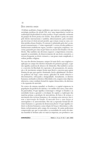32
ANTROPOLÍTICAANTROPOLÍTICAANTROPOLÍTICAANTROPOLÍTICAANTROPOLÍTICA Niterói, n. 16, p. 21–53, 1. sem. 2004
DOS DIREITOS AINDA
O debate académico, longo e polémico, que marcou a antropologia e a
sociologia jurídicas do século XX, teve uma importância crucial na
reafirmação da pluralidade de ordems jurídicas. O que contradiz a teimosia
da posição do direito positivo dos Estados. Essa atitude é posta em causa
pelo direito internacional, e também, silenciosamente, pela constitui-
ção de formas de direito privado paralelo, que evitam cruzar-se com a or-
dem jurídica desses Estados. O contrato é substituído pelo deal; as em-
presas transnacionais, o “crime organizado” e certos círculos políticos e
institucionais estabelecem regras, acordos e operações conjuntas e se-
cretas, passando por cima ou por baixo ou através dos Estados e do seu
direito. Mas também não devemos esquecer a importância crescente,
segundo as sociedades, do desenvovimento de um direito comunitário, o
recurso frequente ao direito costumeiro, e um pouco mais complicado, à
ordem jurídica religiosa.
No caso dos direitos humanos, sempre foi mais fácil a sua exigência e
aplicação no campo dos direitos chamados de primeira geração, o que
não significa ausência de abusos e de obstáculos. Mas também o acesso
e o exercício da liberdade de expressão e de pensamento, de associa-
ção e de movimento sempre foram mais fáceis e concretos para quem
domina do que para quem é dominado, local e globalmente. Os direi-
tos políticos são hoje, como ontem, aplicados de modo selectivo e
discriminatório, reforçando a desigualdade. Actualmente, os direitos
humanos, incluindo os direitos e liberdades civis, surgem como objectos
abstractos, como condição formal do regime democrático, da abertura
e da expansão do mercado.
No centro do sistema mundial, os Estados e o capital exigem-no às
populações da periferia do sistema, e no melhor dos casos, como atitu-
de paternalista. O que significa constranger e obrigar os Estados e as
sociedades locais a garantir a circulação do capital; a exploração das
matérias primas; a produção de mercadorias, de bens e de seviços; o
movimento dos recursos humanos e do consumo sem entraves, isto é,
sem a intervenção do Estado. O mercado livre e suas forças se
autoregulam e se autocontrolam. Eles são a expressão formal dos di-
reitos humanos e a garantia da democracia flexível. O que significa re-
duzir os direitos humanos a uma relação de forças e determinar a cida-
dania exclusivamente pelo campo da economia. Só assim poderemos
compreender por que os mercados e as sociedades do centro do siste-
ma mundial se fecham cada vez mais às empresas, aos produtos e aos
 