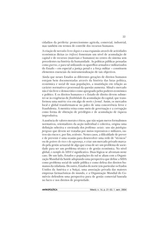33
ANTROPOLÍTICAANTROPOLÍTICAANTROPOLÍTICAANTROPOLÍTICAANTROPOLÍTICA Niterói, n. 16, p. 21–53, 1. sem. 2004
cidadãos da periferia: proteccionismo agrícola, comercial, industrial,
mas também em termos de contrôle dos recursos humanos.
A criação de mercados livres ilegais e a sua expansão através de actividades
económicas ilícitas (os tráficos) fomentam um nível de acumulação de
capital e de recursos (materiais e humanos) no centro do sistema sem
precedentes na história da humanidade. As políticas públicas pensadas
como guerras, e para tal utilizando os aparelhos armados e militarizados
do Estado – em especial a justiça penal e a força militar – constituem
elementos essenciais da instrumentalização de tais objectivos.
Ainda que nesses Estados as diferentes gerações de direitos humanos
estejam bem documentadas através da história das lutas política,
económica e social de suas populações, a insatisfação em relação ao
carácter normativo e processual da questão aumenta. Afinal o mercado
não é tão livre e democrático como apregoado pelos poderes económico
e político. E os direitos humanos e o Estado de direito devem subme-
ter-se às exigências de flexibilidade da acumulação do capital, que trans-
formou uma matéria viva em algo de morto e formal. Assim, os mercados
local e global transformam-se no palco de uma concorrência feroz e
fraudulenta. A mentira reina como meio de governação e a corrupção
como forma de obtenção de privilégios e de acumulação de riqueza
improdutiva.
A ausência de valores morais e éticos, que não sejam meros formalismos
normativos, orientadores da acção individual e colectiva, origina uma
definição selectiva e enviesada dos problemas sociais: uns são patologias
perigosas que devem ser tratadas por meios repressivos e militares, ou-
tros são riscos e, por fim, acidentes. Nestes casos, a dificuldade de prever
e de prevenir é uma ocasião para desenvolver uma rede de “técnicos”
ou de gestores do risco e da segurança, e criar um mercado privado marca-
do pela gestão actuarial de algo que cessa de ser um problema de socie-
dade para ser um problema técnico e de gestão económica. No nível
global, o exemplo da SIDA é significativo. Duas lógicas se afrontam neste
caso. De um lado, Estados e populações do sul se aliam com a Organi-
zação Mundial da Saúde adoptando uma perspectiva que define a SIDA
como problema social de saúde pública e como defesa dos direitos hu-
manos da cidadania. Do outro, Estados do norte (em particular os Etados
Unidos da América e a Suíça), uma associação privada das maiores
empresas farmacêuticas do mundo, e a Organização Mundial do Co-
mércio defendem uma perspectiva pura de gestão comercial baseada
no lucro e nos direitos de propriedade.
 