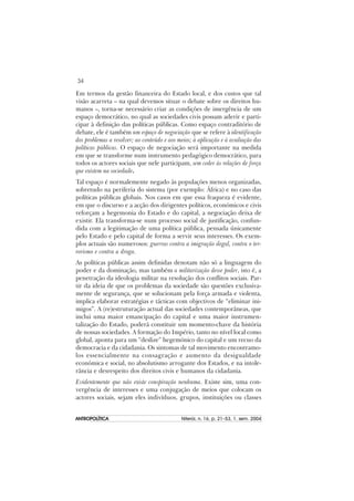 34
ANTROPOLÍTICAANTROPOLÍTICAANTROPOLÍTICAANTROPOLÍTICAANTROPOLÍTICA Niterói, n. 16, p. 21–53, 1. sem. 2004
Em termos da gestão financeira do Estado local, e dos custos que tal
visão acarreta – na qual devemos situar o debate sobre os direitos hu-
manos –, torna-se necessário criar as condições de imergência de um
espaço democrático, no qual as sociedades civis possam aderir e parti-
cipar à definição das políticas públicas. Como espaço contraditório de
debate, ele é também um espaço de negociação que se refere à identificação
dos problemas a resolver; ao conteúdo e aos meios; à aplicação e à avaliação das
políticas públicas. O espaço de negociação será importante na medida
em que se transforme num instrumento pedagógico democrático, para
todos os actores sociais que nele participam, sem ceder às relações de força
que existem na sociedade.
Tal espaço é normalemente negado às populações menos organizadas,
sobretudo na periferia do sistema (por exemplo: África) e no caso das
políticas públicas globais. Nos casos em que essa fraqueza é evidente,
em que o discurso e a acção dos dirigentes políticos, económicos e civis
reforçam a hegemonia do Estado e do capital, a negociação deixa de
existir. Ela transforma-se num processo social de justificação, confun-
dida com a legitimação de uma política pública, pensada únicamente
pelo Estado e pelo capital de forma a servir seus interesses. Os exem-
plos actuais são numerosos: guerras contra a imigração ilegal, contra o ter-
rorismo e contra a droga.
As políticas públicas assim definidas denotam não só a linguagem do
poder e da dominação, mas também a militarização desse poder, isto é, a
penetração da ideologia militar na resolução dos conflitos sociais. Par-
tir da ideia de que os problemas da sociedade são questões exclusiva-
mente de segurança, que se solucionam pela força armada e violenta,
implica elaborar estratégias e tácticas com objectivos de “eliminar ini-
migos”. A (re)estruturação actual das sociedades contemporâneas, que
inclui uma maior emancipação do capital e uma maior instrumen-
talização do Estado, poderá constituir um momento-chave da história
de nossas sociedades. A formação do Império, tanto no nível local como
global, aponta para um “deslize” hegemónico do capital e um recuo da
democracia e da cidadania. Os sintomas de tal movimento encontramo-
los essencialmente na consagração e aumento da desigualdade
económica e social, no absolutismo arrogante dos Estados, e na intole-
rância e desrespeito dos direitos civis e humanos da cidadania.
Evidentemente que não existe conspiração nenhuma. Existe sim, uma con-
vergência de interesses e uma conjugação de meios que colocam os
actores sociais, sejam eles indivíduos, grupos, instituições ou classes
 