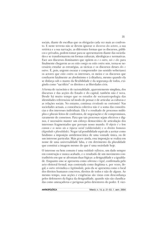 35
ANTROPOLÍTICAANTROPOLÍTICAANTROPOLÍTICAANTROPOLÍTICAANTROPOLÍTICA Niterói, n. 16, p. 21–53, 1. sem. 2004
sociais, diante de escolhas que os obrigarão cada vez mais ao confron-
to. E neste terreno não se devem ignorar os discursos dos actores, a sua
retórica e a sua narração, as diferentes formas que os discursos, públi-
cos e privados, podem tomar para se apresentarem diante das socieda-
des e se transformarem em formas culturais, ideológicas e normativas.
Face aos discursos dominantes que opõem eu e o outro, nós e eles para
finalmente chegarem ao ou estão comigo ou estão contra mim, torna-se ne-
cessário estudar as estratégias, as tácticas e os discursos desses eles e
outros. É, pois, urgente escutar e compreender (no sentido weberiano)
os actores que estão contra os interesses, os meios e os discursos que
conduzem fatalmente ao absolutismo e à ditadura, mesmo quando ela
se disfarça sob o manto da flexibilidade e da segurança de todos, exi-
gindo como “sacrifício” os direitos e as liberdades civis.
A forma de raciocínio e de racionalidade, aparentemente simplista, dos
discursos e das acções do Estado e do capital, também não é nova.
Desde há muito tempo que os estudos de socioantropologia das
identidades referenciou tal modo de pensar e de articular as culturas e
as relações sociais. No entanto, continua circulando na contramão! Nas
sociedades actuais, a consciência colectiva não é a soma das consciên-
cias e dos interesses individuais. Ela é o resultado de processos múlti-
plos e plurais feitos de confrontos, de negociações e de compromissos,
raramente de consensos. Para que tais processos sejam efectivos e dig-
nos, é necessário manter um esforço democrático de articulação dos
interesses fragmentados que povoam nosso mundo. O objecto é o bem
comum e os meios são a riqueza social (solidariedade) e os direitos humanos
(dignidade e pluralidade). Negar tal possibilidade equivale a aceitar como
fatalismo a imposição antidemocrática de uma vontade única, ou de
um interesse particular. Mais grave ainda, essa imposição se realiza em
nome de uma universalidade falsa, e em detrimento da pluralidade
que constitui a imagem mesmo do que é uma sociedade hoje.
O interesse ou bem comum é uma realidade reflexiva, um dado sempre
em construção e nunca acabado, e o resultado de um movimento con-
traditório em que se afrontam duas lógicas: a desigualdade e a igualda-
de. Enquanto uma se apresenta como soberana e legal, confirmada pelo
acto eleitoral formal, mas contestada como ilegítima e, por vezes, ile-
gal, a outra reivindica a legitimidade, pois ela se apresenta como o local
dos direitos humanos concretos, direitos de todos e não de alguns. Ao
mesmo tempo, suas acções e exigências são vistas com desconfiança
pelos defensores da lógica da desigualdade, quando não são classifica-
das como ameaçadoras e perigosas pelos detentores do poder. E vice-
 