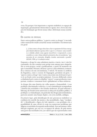 36
ANTROPOLÍTICAANTROPOLÍTICAANTROPOLÍTICAANTROPOLÍTICAANTROPOLÍTICA Niterói, n. 16, p. 21–53, 1. sem. 2004
versa. Eis porque é tão importante e urgente estabelecer os espaços de
negociação, genuinamente democráticos e iguais, isto é, livres das rela-
ções de dominação que ferem nossas vidas e deformam nossas socieda-
des.
DA GUERRA ÀS DROGAS
Entre outras políticas públicas, “a guerra contra as drogas” é um indi-
cador essencial do estado actual das nossas sociedades e da democracia
em geral:
[...] a luta contra a droga coloca face a face os apoiantes de duas concep-
ções diametralmente opostas sobre o que é o ser humano: uma conside-
ra o cidadão adulto como agente moral livre e responsável; a outra
considera-o como vítima infantil, prisioneira das circunstâncias, “que
necessita de ser orientada, dirigida, tratada, sancionada e punida”
(SZASZ, 1998, p. 8, tradução nossa)
Enquanto a droga for uma substância inactiva e inerte, isto é, não for
consumida, ela não constitui nem perigo nem ameaça para ninguém.
Ela se torna perigosa, social e jurídicamente, a partir do momento em
que é consumida. Portanto, declarar a guerra a uma substância, nomean-
do-a criminosa em tais circunstâncias, é ridículo. Só mesmo os artifícios
da linguística, como o excesso de linguagem, permitem tal gesto. A
“guerra contra a droga” não é outra coisa senão uma declaração de guer-
ra de um Estado contra sua própria população. Um acto deliberado contra
a cidadania local e contra os cidadãos “outros”; os que produzem, trans-
portam, vendem e consomem local e globalmente as ditas substâncias.
As drogas têm uma história tão velha quanto a humanidade. A sua
proibição, discriminada e selectiva, e a sua criminalização acompanham
a história das sociedades e dos Estados modernos, da qual sobressai a
liderança do Estado norte-americano à cabeça de tal política pública. A
proibição e a criminalização, em particular das drogas psicoestimulantes,
parecem assumir uma função dupla e, em certa medida, ambígua.
Em primeiro lugar, pela identificação do mal, procura-se estabelecer as
condições de contrôle das mentes e das mentalidades. Aqui, “esculpin-
do” e identificando a figura do bode expiatório, a sua proibição cria a
possibilidade de uma válvula de escape aos numerosos problemas que
afligem as sociedades da segunda modernidade. Esse mecanismo e iden-
tificação originam, por sua vez, os espaços de adesão, de pelo menos
uma parte das sociedades civis, aos valores que são representados como
 