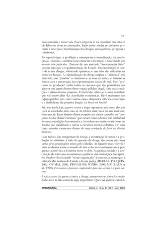 37
ANTROPOLÍTICAANTROPOLÍTICAANTROPOLÍTICAANTROPOLÍTICAANTROPOLÍTICA Niterói, n. 16, p. 21–53, 1. sem. 2004
fundamentais e universais. Pouco importa se na realidade tais valores
são falsos ou deveras contestados. Estão assim criadas as condições pro-
pícias à selecção e discriminação das drogas: ameaçadoras, perigosas e
criminosas.
Em segundo lugar, a proibição e consequente criminalização, da produ-
ção ao consumo, contribui concretamente à formação e fomento de um
mercado bem particular. Trata-se de um mercado “imensamente livre”
porque não sofre a regulamentação do Estado. Esta instituição só con-
trola certas drogas, sobretudo químicas, e que não são utilizadas na
primeira função. A criminalização da droga origina e “alimenta” um
mercado, que “produz” o criminoso e as suas variantes, e fornece as
fontes para a construção das representações sociais do mal. Esse “pro-
cesso de produção” inclui todos os excessos que são permitidos aos
actores que agem dentro desse espaço público ilegal, com suas condi-
ções e circonstâncias próprias. O mercado refere-se a uma realidade
que vai muito além das actividades económicas. Ele é realmente um
espaço público que, entre outras coisas, alimenta a retórica, a narração
e o simbolismo da primeira função. La boucle est bouclée!
Pela sua ineficácia, a guerra contra a droga representa um custo elevado
para as sociedades civis, não só em termos materiais e sociais, mas tam-
bém morais. Estes últimos dizem respeito aos danos causados ao “con-
junto das faculdades mentais” que caracterizam o bem-estar intelectual
de uma população determinada, e às ordens normativas exteriores ao
Estado que solidificam e unem a estrutura mental colectiva. De uma
certa maneira estaremos diante de uma usurpação de facto dos direitos
humanos.
Com tudo o que comportam de rituais, a construção de mitos e a pro-
dução de símbolos, à volta da questão da droga, são postas em causa
tanto pelo pesquisador como pelo cidadão. As ligações mais visíveis e
mais evidentes entre o mundo do bem e do mal conduzem-nos a per-
guntar aonde fica a fronteira entre os dois. As práticas sociais e a arti-
culação de interesses económicos e políticos das instituições do capital,
do Estado e do chamado “crime organizado” levam-nos a interrogar a
validade das normas do Estado e da sua justiça (MERLEN; PLOQUIN,
2002; GRIMAL, 2000; PREVAILING WINDS, 2000; MAILLARD et
al., 1998). Pelo menos a procurar compreender para que servem e a quem ser-
vem.
A cada passo da guerra contra a droga, numerosos sectores das socie-
dades civis se dão conta de algo importante. Que essa guerra transfor-
 