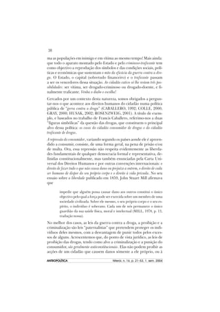 38
ANTROPOLÍTICAANTROPOLÍTICAANTROPOLÍTICAANTROPOLÍTICAANTROPOLÍTICA Niterói, n. 16, p. 21–53, 1. sem. 2004
ma as populações em inimigo e em vítima ao mesmo tempo! Mais ainda:
que todo o aparato montado pelo Estado e pelo criminoso-traficante tem
como objectivo a reprodução dos símbolos e das condições sociais, polí-
ticas e económicas que sustentam o mito da eficácia da guerra contra a dro-
ga. O Estado, o capital (sobretudo financeiro) e o traficante passam
a ser os vencedores dessa situação. Ao cidadão cativo só lhe restam três pos-
sibilidades: ser vítima, ser drogado-criminoso ou drogado-doente, e fi-
nalmente traficante. Venha o diabo e escolha!
Cercados por um contexto desta natureza, somos obrigados a pergun-
tar-nos o que acontece aos direitos humanos do cidadão numa política
pública de “gerra contra a droga” (CABALLERO, 1992; COLLE, 2000;
GRAY, 2000; HUSAK, 2002; ROSENZWEIG, 2001). A título de exem-
plo, e baseados no trabalho de Francis Caballero, referimo-nos a duas
“figuras simbólicas” da questão das drogas, que constituem o principal
alvo dessa política: os casos do cidadão consumidor de drogas e do cidadão
traficante de drogas.
A repressão do consumidor, variando segundo os países aonde ele é apreen-
dido a consumir, consiste, de uma forma geral, na pena de prisão e/ou
de multa. Ora, essa repressão não respeita evidentemente as liberda-
des fundamentais de qualquer democracia formal e representativa, de-
finidas constitucionalmente, mas também enunciadas pela Carta Uni-
versal dos Direitos Humanos e por outras convenções internacionais: o
direito de fazer tudo o que não causa dano ou prejuízo a outrem, o direito de cada
ser humano de dispor do seu próprio corpo e o direito à vida privada. No seu
ensaio sobre a liberdade publicado em 1859, John Stuart Mill afirmava
que
impedir que alguém possa causar dano aos outros constitui o único
objectivo pelo qual a força pode ser exercida sobre um membro de uma
sociedade civilizada. Sobre ele mesmo, o seu próprio corpo e o seu es-
pírito, o indivíduo é soberano. Cada um de nós permanece o único
guardião da sua saúde física, moral e intelectual (MILL, 1978, p. 13,
tradução nossa).
No melhor dos casos, as leis da guerra contra a droga, a proibição e a
criminalização são leis “paternalistas” que pretendem proteger os indi-
víduos deles mesmos, com a desvantagem de punir todos pelos exces-
sos de alguns. Acrescentemos que, do ponto de vista jurídico, as leis de
proibição das drogas, tendo como alvo a criminalização e a punição do
consumidor, são geralmente anticonstitucionais. Elas não podem proíbir as
acções de um cidadão que causem danos sómente a ele próprio, ou à
 