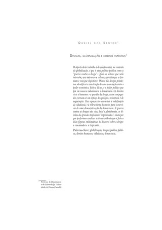 *
Professor do Departamen-
todeCriminologia,Univer-
sidadedeOttawa(Canadá).
D A N I E L D O S S A N T O S *
DROGAS, GLOBALIZAÇÃO E DIREITOS HUMANOS1
O objecto deste trabalho é de compreender, no contexto
da globalização, o que é uma política pública como a
“guerra contra a droga”. Quais os actores que nela
intervêm, seus interesses e valores; que alianças se for-
mam e com que objectivos? O caso das drogas pemite-
nos identificar a construção de uma associação entre o
poder económico, lícito e ilícito, e o poder político que
põe em causa a cidadania e a democracia. Os direitos
civis e humanos e a questão da droga, assim conjuga-
dos, tornam-se um espaço de oposição, resistência e de
negociação. Tais espaços são essenciais à redefinição
da cidadania, e à redescoberta dos meios para o exercí-
cio de uma democratização da democracia. A guerra
contra as drogas não visa, local e globalmente, os di-
reitos dos grandes traficantes “organizados”, razão por
que preferimos analisar o ataque violento que é feito a
duas figuras emblemáticas do discurso sobre a droga:
o consumidor e o traficante.
Palavras-chave: globalização; drogas; política públi-
ca; direitos humanos; cidadania; democracia.
 