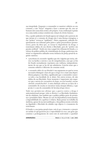 39
ANTROPOLÍTICAANTROPOLÍTICAANTROPOLÍTICAANTROPOLÍTICAANTROPOLÍTICA Niterói, n. 16, p. 21–53, 1. sem. 2004
sua integridade. Enquanto o consumidor se mantiver solitário no seu
consumo, e não “forçar” ninguém a fazer o mesmo que ele, esse ser
humano não causa dano senão a ele próprio. A sua condenação à prisão
ou a uma multa (coima) constitui uma violação dos direitos humanos.
Ora, o poder judiciário do Estado ignora tal violação sob o pretexto de
que mesmo se o consumo de drogas não é uma doença contagiosa, a
sua “prática” tornou-se “epidêmica”. Outro argumento, utilizado fre-
quentemente nos tribunais pelos juízes e pelos procuradores (promo-
tores), parte da ideia que, ao tornar-se dependente da droga, o
toxicómano abdica do seu direito à liberdade, pois ele “prefere um
paraíso artificial”. Tendo em vista o papel dos tribunais do Estado, e o
reforço da política pública de criminalização da droga, poderemos sin-
tetizar os argumentos utilizados nessa instância da justiça penal da se-
guinte maneira:
• o proselitismo do consumidor significa que ele é alguém que incita, ofe-
rece ou facilita a outrem o uso de estupefacientes, caso que as leis
do Estado normalmente reprimem com violência, independente-
mente do uso que se faz de tais substâncias. Convém notar que o
consumo solitário é diferente do consumo social;
• o consumidor abdica da sua liberdade é um argumento no qual se torna
necessário distinguir o facto de que as drogas leves criam uma depen-
dência psíquica e não física, significando que o consumidor conser-
va toda a sua faculdade de se abster. Em outros termos, ele não
abdica da sua liberdade. Neste momento é importante não esque-
cer que a maioria dos consumidores de drogas, em nível mundial, consome
sobretudo cannabis/haschich. A outra distinção refere-se ao facto de o
consumidor de cocaína se encontrar numa situação idêntica, o que
já não é o caso do consumidor de heroína (drogas duras).
Tudo isso permite-nos afirmar que a guerra contra a droga é
anticonstitucional porque viola os direitos e as liberdades fundamen-
tais da cidadania, mas também que a política pública parte de premis-
sas e postulados falsos. Mesmo no caso da dependência (toxicomania),
a impossibilidade de a quebrar é relativa. Basta pensar no trabalho da
medicina, apesar da sua mercantilização, e das políticas sociais centradas
na dignidade e liberdade do cidadão cujo objecto é o tratamento do
toxicómano.
O Estado e a sua justiça penal criam o mito de que o tratamento e a punição
são medidas de apaziguamento face à impossibilidade de curar, um gesto que
constitui o prolongamento de outro mito da modernidade: a igualdade
 