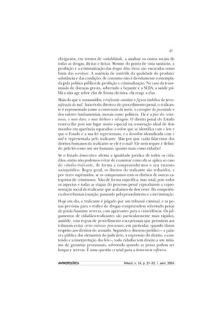 41
ANTROPOLÍTICAANTROPOLÍTICAANTROPOLÍTICAANTROPOLÍTICAANTROPOLÍTICA Niterói, n. 16, p. 21–53, 1. sem. 2004
obriga-nos, em termos de contabilidade, a analisar os custos sociais de
todas as drogas, ilícitas e lícitas. Mesmo do ponto de vista sanitário, a
proibição e a criminalização das drogas ditas duras são encaradas como
fonte das overdoses. A ausência de contrôle da qualidade do produto/
substância e das condições de consumo não é devidamente contempla-
da pela política pública de proibição e criminalização. No caso da trans-
missão de doenças graves, sobretudo a hepatite e a SIDA, a saúde pú-
blica não age sobre elas de forma decisiva, ela reage a elas.
Mais do que o consumidor, o traficante constitui a figura simbólica da perso-
nificação do mal. Através do direito e do procedimento penal, o trafican-
te é representado como o comerciante da morte, o corruptor da juventude e
dos valores fundamentais, morais como políticos. Ele é o pior dos crimi-
nosos, o mais duro, o mais bárbaro e selvagem. O direito penal do Estado
reserva-lhe pois um lugar muito especial na construção ideal de dois
mundos em aparência separados: a ordem que se identifica com o bem e
que o Estado e a sua lei representam, e a desordem identificada com o
mal e representada pelo traficante. Mas por que razão falaremos dos
direitos humanos do traficante se ele é o mal? Ele nem sequer é defini-
do pela lei como um ser humano, quanto mais como cidadão!
Se o Estado democrático afirma a igualdade jurídica de todos os cida-
dãos, então não podemos evitar de examinar como ela se aplica ao caso
do cidadão-traficante, de forma a compreendermos o seu estatuto
sociojurídico. Regra geral, os direitos do traficante são reduzidos, e
por vezes suprimidos, se os comparamos com os direitos de outras ca-
tegorias de criminosos. Não de forma específica, mas total, pois todos
os aspectos e todas as etapas do processo penal reproduzem a repre-
sentação social do traficante que acabamos de descrever. Da competên-
cia dos tribunais à sanção, passando pelo procedimento e a incriminação.
Hoje em dia, o traficante é julgado por um tribunal criminal, e as pe-
nas previstas para o tráfico de drogas compreendem sobretudo penas
de prisão bastante severas, com agravantes para a reincidência. Os jul-
gamentos de cidadãos-traficantes são particularmente mais rápidos,
amiúde, com regras de procedimento excepcionais que permitem aos
tribunais evitar certos entraves processuais, em particular, quando dizem
respeito aos direitos do acusado. Segundo o discurso jurídico – a pala-
vra pública dos elementos do judiciário, a expressão do direito, o con-
teúdo e a interpretação das leis –, todo cidadão tem direito a um míni-
mo de garantias processuais, sobretudo quando as penas podem ser
longas e severas. É uma questão crucial para a democracia reflexiva.
 