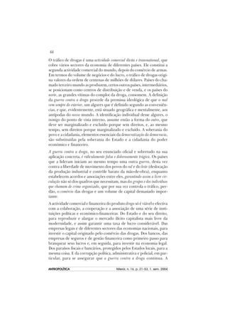 44
ANTROPOLÍTICAANTROPOLÍTICAANTROPOLÍTICAANTROPOLÍTICAANTROPOLÍTICA Niterói, n. 16, p. 21–53, 1. sem. 2004
O tráfico de drogas é uma actividade comercial ilícita e transnational, que
cobre vários sectores da economia de diferentes países. Ele constitui a
segunda actividade comercial do mundo, depois do comércio de armas.
Em termos do volume de negócios e do lucro, o tráfico de drogas origi-
na valores da ordem de centenas de milhões de dólares. Países do cha-
mado terceiro mundo as produzem, certos outros países, intermediários,
se posicionam como centros de distribuição e de venda, e os países do
norte, as grandes vítimas do complot da droga, consomem. A definição
da guerra contra a droga procede da premissa ideológica de que o mal
vem sempre do exterior, um algures que é definido segundo as conveniên-
cias, e que, evidentemente, está situado geográfica e mentalmente, aos
antípodas do nosso mundo. A identificação individual desse algures, o
inimigo do ponto de vista interno, assume então a forma do outro, que
deve ser marginalizado e excluído porque sem direitos, e, ao mesmo
tempo, sem direitos porque marginalizado e excluído. A soberania do
povo e a cidadania, elementos essenciais da democratização da democracia,
são substituídas pela soberania do Estado e a cidadania do poder
económico e financeiro.
A guerra contra a droga, no seu enunciado oficial e sobretudo na sua
aplicação concreta, é ridículamente falsa e dolorosamente trágica. Os países
que a lideram iniciam ao mesmo tempo uma outra guerra, desta vez
contra a liberdade de movimento dos povos do sul e do leste (deslocação
da produção industrial e contrôle barato da mão-de-obra), enquanto
estabelecem acordos e associações entre eles, garantindo assim a livre cir-
culação não só dos quadros que necessitam, mas dos grupos e dos indivíduos
que chamam de crime organizado, que por sua vez controla o tráfico, per-
dão, o comércio das drogas e um volume de capital demasiado impor-
tante.
A actividade comercial e financeira do produto droga só é viável e efectiva
com a colaboração, a cooperação e a associação de uma série de insti-
tuições políticas e económico-financeiras. Do Estado e do seu direito,
para reproduzir e alargar o mercado ilícito capitalista mais livre da
modernidade, e assim garantir uma taxa de lucro considerável. Das
empresas legais e de diferentes sectores das economias nacionais, para
investir o capital originado pelo comércio das drogas. Dos bancos, das
empresas de seguros e de gestão financeira como primeiro passo para
branquear seus lucros e, em seguida, para investir na economia legal.
Dos paraísos fiscais e bancários, protegidos pelos Estados locais, para a
mesma coisa. E da corrupção política, administrativa e policial, em par-
ticular, para se assegurar que a guerra contra a droga continua. A
 