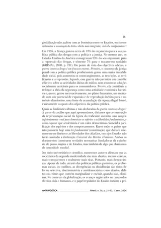 45
ANTROPOLÍTICAANTROPOLÍTICAANTROPOLÍTICAANTROPOLÍTICAANTROPOLÍTICA Niterói, n. 16, p. 21–53, 1. sem. 2004
globalização não acabou com as fronteiras entre os Estados, mas tornou
certamente a associação do lícito e ilícito mais integrada, visível e complementar!
Em 1995, a França gastava cerca de 78% do orçamento para a sua po-
lítica pública das drogas com a polícia e a justiça. No mesmo ano, os
Estados Unidos da América consagravam 93% do seu orçamento para
a repressão das drogas, e sómente 7% para o tratamento sanitário
(GRIMAL, 2000, p. 191). Do ponto de vista dos objectivos oficiais, a
guerra contra a droga é um fracasso enorme. Primeiro, o casamento da justiça
penal com a política pública proibicionista gerou uma maior instabili-
dade social, pois aumentou os constrangimentos, as restrições, as veri-
ficações e a repressão. Segundo, essa guerra não permitiu um contrôle
effectivo sobre as actividades ilícitas do tráfico, nem encontrar soluções
socialmente aceitáveis para os consumidores. Terceiro, ela contribuiu a
reforçar a ideia da segurança como uma actividade económica lucrati-
va e, quarto, gerou rectroactivamente, no plano financeiro, um merca-
do com um potencial de expansão e de reprodução inédito para o co-
mércio clandestino, uma fonte de acumulação da riqueza ilegal. Isto é,
exactamente o oposto dos objectivos da política pública.
Quais as finalidades últimas e não declaradas da guerra contra as drogas?
A partir da análise que aqui apresentámos, diríamos que a construção
da representação social da figura do traficante constitui uma imagem
suficientemente cruel para domesticar os espíritos e as liberdades fundamentais, e
assim esquecer que a tolerância é um valor democrático essencial à paci-
ficação dos espíritos e dos comportamentos. Raros serão os países que
não possuem hoje uma lei fundamental (constituição) que declare sole-
nemente os direitos e as liberdades dos cidadãos, ou cujos Estados não
terão assinado a Declaração Universal dos Direitos Humanos. Ambos os
documentos constituem verdades normativas fundadoras da existên-
cia de povos, nações e de Estados, mas também de algo que chamamos
de comunidade mundial.
No meio universitário e científico, numerosos autores afirmam que as
sociedades da segunda modernidade são mais abertas, menos secretas,
mais transparentes e realmente mais ricas. Portanto, mais democráti-
cas. Apesar de tudo, através das políticas públicas guerreiras, os proble-
mas sociais, os conflitos, as divergências ou dissidências são vistos de
forma selectiva, discriminatória e antidemocrática como desvios, deli-
tos ou crimes que convêm marginalizar e excluir, quando não, elimi-
nar. No contexto da globalização, os avanços registrados no campo dos
direitos civis e humanos, e o papel regulador do Estado durante a pri-
 