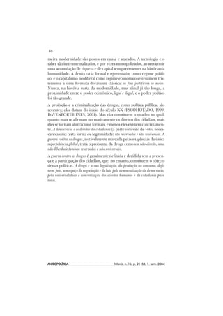 46
ANTROPOLÍTICAANTROPOLÍTICAANTROPOLÍTICAANTROPOLÍTICAANTROPOLÍTICA Niterói, n. 16, p. 21–53, 1. sem. 2004
meira modernidade são postos em causa e atacados. A tecnologia e o
saber são instrumentalizados, e por vezes monopolizados, ao serviço de
uma acumulação de riqueza e de capital sem precedentes na história da
humanidade. A democracia formal e representativa como regime políti-
co, e o capitalismo neoliberal como regime económico se resumem tris-
temente a uma formula doravante clássica: os fins justificam os meios.
Nunca, na história curta da modernidade, mas afinal já tão longa, a
proximidade entre o poder económico, legal e ilegal, e o poder político
foi tão grande.
A proibição e a criminalização das drogas, como política pública, são
recentes; elas datam do início do século XX (ESCOHOTADO, 1999;
DAVENPORT-HINES, 2001). Mas elas constituem o quadro no qual,
quanto mais se afirmam normativamente os direitos dos cidadãos, mais
eles se tornam abstractos e formais, e menos eles existem concretamen-
te. A democracia e os direitos da cidadania (à parte o direito de voto, neces-
sário a uma certa forma de legitimidade) são reservados e não universais. A
guerra contra as drogas, notávelmente marcada pelas exigências da única
superpotência global, trata o problema da droga como um não-direito, uma
não-liberdade também reservados e não universais.
A guerra contra as drogas é geralmente definida e decidida sem a presen-
ça e a participação dos cidadãos, que, no entanto, constituem o objecto
dessas políticas. A droga e a sua legalização, da produção ao consumo, defi-
nem, pois, um espaço de negociação e de luta pela democratização da democracia,
pela universalidade e concretização dos direitos humanos e da cidadania para
todos.
 