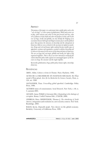 47
ANTROPOLÍTICAANTROPOLÍTICAANTROPOLÍTICAANTROPOLÍTICAANTROPOLÍTICA Niterói, n. 16, p. 21–53, 1. sem. 2004
ABSTRACT
The purpose of this paper is to understand what a public policy such as the
“ war on drugs” is, in the context of globalization. Which main actors are
at play, which interests and values do they put forward and how; what
sort of alliances do they build and what real purposes do they seek? In the
case of drugs, locally and globally, one may identify the bridging of an
association between both legal and illegal economic power and the political
power that questions the extension of citizenship and the enlargement of
democracy. Both are seen as obstacles to the movement of capital accumula-
tion. Drugs and civil and human rights combined become a public space of
opposition, resistance and negotiation, essential to redefine citizenship and
to rediscover the means for the exercise of the democratization of democracy.
The war on drugs does not target, globally and locally, the rights of big
organized traffickers. That is why we are more interested in analyzing the
violent attack this policy makes against two meaningful figures of the dis-
course on drugs: the consumer and the single trafficker.
Keywords: globalization; drugs; public policy; human rights; citizenship;
democracy.
REFERÊNCIAS
ABOU, Sélim. Cultures et droits de l’homme. Paris: Hachette, 1992.
ACTES DE LA RECHERCHE EN SCIENCES SOCIALES. De l’État
social à l’État pénal. Actes De La Recherche En Sciences Sociales, Paris, n.
124, set. 1998.
ALEXANDER, Titus. Unravelling global apartheid. Cambridge: Polity
Press, 1996.
ALTERED states of consciousness. Social Research, New York, v. 68, n.
3, autumn 2001.
ALVAZZI, Anna; PASQUA, Giovanni (Dir.). Responding to the chalenges of
corruption. Roma: United Nations Pub., UNICRI, 2000.
ANDREAS, Peter; BIERSTEKER, Thomas J. The rebordering of North
America. integration and exclusion in a new security context. New York:
Routledge, 2003.
BALES, Kevin. Disposable people. New slavery in the global economy.
Berkeley: University of California Press, 1999.
 