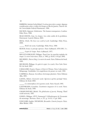 48
ANTROPOLÍTICAANTROPOLÍTICAANTROPOLÍTICAANTROPOLÍTICAANTROPOLÍTICA Niterói, n. 16, p. 21–53, 1. sem. 2004
BARBOSA, António Carlos Rafael. Um abraço para todos os amigos: algumas
considerações sobre o tráfico de drogas no Rio de Janeiro. Niterói: Ed.
da Universidade Federal Fluminense, 1998.
BAUMAN, Zigmunt. Globalization. The human consequences. London:
Polity Press, 1998.
BEAUCHESNE, Line. Les drogues. Les coûts cachés de la proibition.
Outremont: Lanctôt Éditeur, 2003.
BECK, Ulrich. The brave new world of work. Cambridge: Polity Press,
2000.
______. World risk society. Cambridge: Polity Press, 1999.
BLOCH, Ernst. Le principe espérance. Paris: Gallimard, 1976-1991. 3 v.
______. L’esprit de l’utopie. Paris: Gallimard, 1977.
BOULET-GERCOURT, Philippe. États-Unis: les marchés malades du
risque. Le nouvel observateur, Paris, n. 1965, p. 62-63, 4-10 jul. 2002.
BOURDIEU, Pierre (Org.). La misère du monde. Paris: Éditions du Seuil,
1993.
BOURGOIS, Philippe. En quête de respect. Le crack à New York. Paris:
Éd. du Seuil, 2001.
CABALLERO, Francis. Drogues et Droits de l’Homme. Paris: Laboratoires
Delagrange: Synthélabo: Les empêcheurs de penser en rond, 1992.
CAMPBELL, Duncan. Surveillance électronique planétaire. Paris: Éditions
Allia, 2001.
CASTEL, Robert. L’insécurité sociale. Qu’est-ce qu’être protégé? Paris:
Éditions du Seuil, 2003.
______. Les métamorphoses de la question sociale. Paris: Fayard, 1995.
CASTORIADIS, Cornelius. L’insttitution imaginaire de la société. Paris:
Éditions du Seuil, 1999.
CHOSSUDOVSKY, Michel. The globalization of poverty. Penang: Third
world network, 1997.
COHEN, Philippe; LÉVY, Emmanuel. L’effondrement de l’économie
du mensonge. Marianne, Paris, n. 271, p. 14-19, 1-7 jul. 2002.
COIGNARD, Sophie; WICKHAM, Alexandre. L’omerta française. Paris:
Albin Michel, 1999.
 