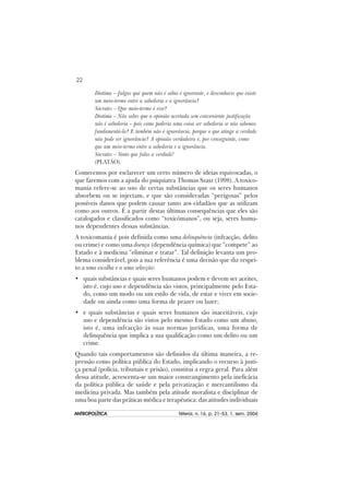 22
ANTROPOLÍTICAANTROPOLÍTICAANTROPOLÍTICAANTROPOLÍTICAANTROPOLÍTICA Niterói, n. 16, p. 21–53, 1. sem. 2004
Diotima – Julgas que quem não é sábio é ignorante, e desconheces que existe
um meio-termo entre a sabedoria e a ignorância?
Sócrates – Que meio-termo é esse?
Diotima – Não sabes que a opinião acertada sem conveniente justificação
não é sabedoria – pois como poderia uma coisa ser sabedoria se não sabemos
fundamentá-la? E também não é ignorância, porque o que atinge a verdade
não pode ser ignorância? A opinião verdadeira é, por conseguinte, como
que um meio-termo entre a sabedoria e a ignorância.
Sócrates – Sinto que falas a verdade!
(PLATÃO).
Comecemos por esclarecer um certo número de ideias equivocadas, o
que faremos com a ajuda do psiquiatra Thomas Szasz (1998). A toxico-
mania refere-se ao uso de certas substâncias que os seres humanos
absorbem ou se injectam, e que são consideradas “perigosas” pelos
possíveis danos que podem causar tanto aos cidadãos que as utilizam
como aos outros. É a partir destas últimas consequências que eles são
catalogados e classificados como “toxicómanos”, ou seja, seres huma-
nos dependentes dessas substâncias.
A toxicomania é pois definida como uma delinquência (infracção, delito
ou crime) e como uma doença (dependência química) que “compete” ao
Estado e à medicina “eliminar e tratar”. Tal definição levanta um pro-
blema considerável, pois a sua referência é uma decisão que diz respei-
to a uma escolha e a uma selecção:
• quais substâncias e quais seres humanos podem e devem ser aceites,
isto é, cujo uso e dependência são vistos, principalmente pelo Esta-
do, como um modo ou um estilo de vida, de estar e viver em socie-
dade ou ainda como uma forma de prazer ou lazer;
• e quais substâncias e quais seres humanos são inaceitáveis, cujo
uso e dependência são vistos pelo mesmo Estado como um abuso,
isto é, uma infracção às suas normas jurídicas, uma forma de
delinquência que implica a sua qualificação como um delito ou um
crime.
Quando tais comportamentos são definidos da última maneira, a re-
pressão como política pública do Estado, implicando o recurso à justi-
ça penal (polícia, tribunais e prisão), constitui a regra geral. Para além
dessa atitude, acrescenta-se um maior constrangimento pela ineficácia
da política pública de saúde e pela privatização e mercantilismo da
medicina privada. Mas também pela atitude moralista e disciplinar de
uma boa parte das práticas médica e terapêutica: das atitudes individuais
 