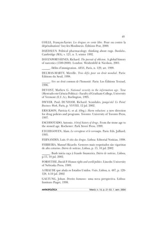 49
ANTROPOLÍTICAANTROPOLÍTICAANTROPOLÍTICAANTROPOLÍTICAANTROPOLÍTICA Niterói, n. 16, p. 21–53, 1. sem. 2004
COLLE, François-Xavier. Les drogues en vente libre. Pour ou contre la
dépénalisation? Issy-les-Moulineux: Éditions Prat, 2000.
DAEDALUS. Political pharmacology: thinking about rugs. Daedalus,
Cambridge (MA), v. 121, n. 3, winter 1992.
DAVENPORT-HINES, Richard. The pursuit of oblivion. A global history
of narcotics (1500-2000). London: Weidenfeld & Nicolson, 2001.
______. Délits d’immigration. ARSS, Paris, n. 129, set. 1999.
DELMAS-MARTY, Mireille. Trois défis pour un droit mondial. Paris:
Éditions du Seuil, 1998.
______. Vers un droit commun de l’humanité. Paris: Les Éditions Textuel,
1996.
DEVOST, Mathew G. National security in the information age. Tese
(Mestrado em Ciência Política) - Faculty of Graduate College, University
of Vermont (E.U.A.), Burlington, 1995.
DWYER, Paul; DUNHAM, Richard. Scandales, jusqu’où? Le Point/
Business Week, Paris, p. VI-VIII, 12 jul. 2002.
ERICKSON, Patricia G. et al. (Org.). Harm reduction: a new direction
for drug policies and programs. Toronto: University of Toronto Press,
1997.
ESCOHOTADO, Antonio. A brief history of drugs. From the stone age to
the stoned age. Rochester: Park Street Press, 1999.
ETCHEGOYEN, Alain. Le corrupteur et le corrompu. Paris: Eds. Julliard,
1995.
FERNANDES, Luís. O sítio das drogas. Lisboa: Editorial Notícias, 1998.
FERREIRA, Manuel Ricardo. Gestores mais respeitados são vigaristas
de alto coturno. Diário de notícias, Lisboa, p. 15, 10 jul. 2002.
______. Bush inicia caça à fraude financeira. Diário de notícias, Lisboa,
p.15, 10 jul. 2002.
FORSYTHE, David P. Human rights and world politics. Lincoln: University
of Nebraska Press, 1989.
A FRAUDE que abala os Estados Unidos. Visão, Lisboa, n. 487, p. 120-
128, 4-10 jul. 2002
GALTUNG, Johan. Direitos humanos: uma nova perspectiva. Lisboa:
Instituto Piaget, 1998.
 