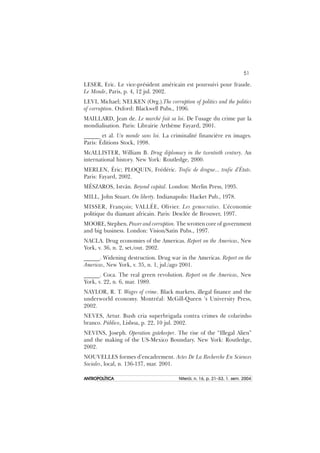 51
ANTROPOLÍTICAANTROPOLÍTICAANTROPOLÍTICAANTROPOLÍTICAANTROPOLÍTICA Niterói, n. 16, p. 21–53, 1. sem. 2004
LESER, Eric. Le vice-président américain est poursuivi pour fraude.
Le Monde, Paris, p. 4, 12 jul. 2002.
LEVI, Michael; NELKEN (Org.).The corruption of politics and the politics
of corruption. Oxford: Blackwell Pubs., 1996.
MAILLARD, Jean de. Le marché fait sa loi. De l’usage du crime par la
mondialisation. Paris: Librairie Arthème Fayard, 2001.
______ et al. Un monde sans loi. La criminalité financière en images.
Paris: Éditions Stock, 1998.
McALLISTER, William B. Drug diplomacy in the twentieth century. An
international history. New York: Routledge, 2000.
MERLEN, Éric; PLOQUIN, Frédéric. Trafic de drogue... trafic d’États.
Paris: Fayard, 2002.
MÉSZAROS, István. Beyond capital. London: Merlin Press, 1995.
MILL, John Stuart. On liberty. Indianapolis: Hacket Pub., 1978.
MISSER, François; VALLÉE, Olivier. Les gemocraties. L’économie
politique du diamant africain. Paris: Desclée de Brouwer, 1997.
MOORE, Stephen. Power and corruption. The wrotten core of government
and big business. London: Vision/Satin Pubs., 1997.
NACLA. Drug economies of the Americas. Report on the Americas, New
York, v. 36, n. 2, set./out. 2002.
______. Widening destruction. Drug war in the Americas. Report on the
Americas, New York, v. 35, n. 1, jul./ago 2001.
______. Coca. The real green revolution. Report on the Americas, New
York, v. 22, n. 6, mar. 1989.
NAYLOR, R. T. Wages of crime. Black markets, illegal finance and the
underworld economy. Montréal: McGill-Queen ‘s University Press,
2002.
NEVES, Artur. Bush cria superbrigada contra crimes de colarinho
branco. Público, Lisboa, p. 22, 10 jul. 2002.
NEVINS, Joseph. Operation gatekeeper. The rise of the “Illegal Alien”
and the making of the US-Mexico Boundary. New York: Routledge,
2002.
NOUVELLES formes d’encadrement. Actes De La Recherche En Sciences
Sociales, local, n. 136-137, mar. 2001.
 