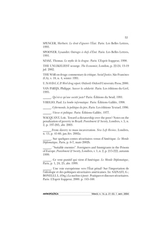 53
ANTROPOLÍTICAANTROPOLÍTICAANTROPOLÍTICAANTROPOLÍTICAANTROPOLÍTICA Niterói, n. 16, p. 21–53, 1. sem. 2004
SPENCER, Herbert. Le droit d’ignorer l’État. Paris: Les Belles Lettres,
1993.
SPOONER, Lysander. Outrages à chefs d’État. Paris: Les Belles Lettres,
1991.
SZASZ, Thomas. Le mythe de la drogue. Paris: L’Esprit frappeur, 1998.
THE UNLIKELIEST scourge. The Economist, London, p. 22-24, 13-19
jul. 2002.
THE WAR on drugs: commentary & critique. Social Justice, São Francisco
(CA), v. 18, n. 4, winter 1991.
U.N.O.D.C.C.P. Worl drug report. Oxford: Oxford University Press, 2000.
VAN PARIJS, Philippe. Sauver la solidarité. Paris: Les éditions du Cerf,
1995.
______. Qu’est-ce qu’une société juste? Paris: Éditions du Seuil, 1991.
VIRILIO, Paul. La bombe informatique. Paris: Éditions Galilée, 1998.
______. Cybermonde, la politique du pire, Paris: Les éditions Textuel, 1996.
______. Vitesse et politique. Paris: Éditions Galilée, 1977.
WACQUANT, Loïc. Toward a dictatorship over the poor? Notes on the
penalization of poverty in Brazil. Punishment & Society, Londres, v. 5, n.
2, p. 197-205, abr. 2003.
______.From slavery to mass incarceration. New Left Review, Londres,
n. 13, p. 41-60, jan./fev. 2002a.
______. Sur quelques contes sécuritaires venus d’Amérique. Le Monde
Diplomatique, Paris, p. 6-7, maio 2002b.
______. “Suitable enemies”. Foreigners and Immigrants in the Prisons
of Europe. Punishment & Society, Londres, v. 1, n. 2, p. 215-222, autunm
1999.
______. Ce vent punitif qui vient d’Amérique. Le Monde Diplomatique,
Paris, p. 1, 24, 25, abr. 1999.
______. Une voie européenne vers l’État pénal? Sur l’importation de
l’idéologie et des politiques sécuritaires américaines. In: SAINATI, G.;
BONELLI, L. (Org.) La machine à punir. Pratiques et discours sécuritaires.
Paris: L’Esprit frappeur, 2000. p. 145-160.
 