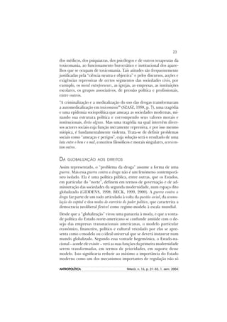 23
ANTROPOLÍTICAANTROPOLÍTICAANTROPOLÍTICAANTROPOLÍTICAANTROPOLÍTICA Niterói, n. 16, p. 21–53, 1. sem. 2004
dos médicos, dos psiquiatras, dos psicólogos e de outros terapeutas da
toxicomania, ao funcionamento burocrático e institucional dos apare-
lhos que se ocupam de toxicomania. Tais atitudes são frequentemente
justificadas pela “ciência neutra e objectiva” e pelos discursos, acções e
exigências repressivas de certos segmentos das sociedades civis, por
exemplo, os moral entrepreneurs, as igrejas, as empresas, as instituições
escolares, os grupos associativos, de pressão política e profissionais,
entre outros.
“A criminalização e a medicalização do uso das drogas transformaram
a automedicalização em toxicomania” (SZASZ, 1998, p. 7), uma tragédia
e uma epidemia sociopolítica que ameaça as sociedades modernas, mi-
nando sua estrutura política e corrompendo seus valores morais e
institucionais, dirão alguns. Mas uma tragédia na qual intervêm diver-
sos actores sociais cuja função meramente repressiva, e por isso mesmo
miópica, é fundamentalmente violenta. Trata-se de definir problemas
sociais como “ameaças e perigos”, cuja solução será o resultado de uma
luta entre o bem e o mal, conceitos filosóficos e morais singulares, acrescen-
tam outros.
DA GLOBALIZAÇÃO AOS DIREITOS
Assim representado, o “problema da droga” assume a forma de uma
guerra. Mas essa guerra contra a droga não é um fenómeno contemporâ-
neo isolado. Ela é uma política pública, entre outras, que os Estados,
em particular do “norte”, definem em termos de governação e de ad-
ministração das sociedades da segunda modernidade, num espaço dito
globalizado (GIDDENS, 1998; BECK, 1999, 2000). A guerra contra a
droga faz parte de um todo articulado à volta da questão social, da acumu-
lação do capital e dos modos de exercício do poder político, que caracteriza a
democracia neoliberal flexível como regime-modelo à escala mundial.
Desde que a “globalização” virou uma panaceia à moda, e que a vonta-
de política do Estado norte-americano se confunde amiúde com o de-
sejo das empresas transnacionais americanas, o modelo particular
económico, financeiro, político e cultural veiculado por elas se apre-
senta como o modelo ou o ideal universal que se deverá instaurar num
mundo globalizado. Segundo essa vontade hegemónica, o Estado-na-
cional – aonde ele existir – verá as suas funções da primeira modernidade
serem transformadas, em termos de prioridades, em suporte desse
modelo. Isso significaria reduzir ao máximo a importância do Estado
moderno como um dos mecanismos importantes de regulação não só
 