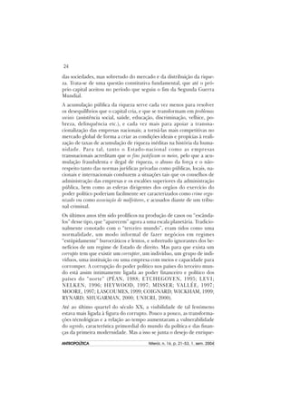 24
ANTROPOLÍTICAANTROPOLÍTICAANTROPOLÍTICAANTROPOLÍTICAANTROPOLÍTICA Niterói, n. 16, p. 21–53, 1. sem. 2004
das sociedades, mas sobretudo do mercado e da distribuição da rique-
za. Trata-se de uma questão constitutiva fundamental, que até o pró-
prio capital aceitou no período que seguiu o fim da Segunda Guerra
Mundial.
A acumulação pública da riqueza serve cada vez menos para resolver
os desequilíbrios que o capital cria, e que se transformam em problemas
sociais (assistência social, saúde, educação, discriminação, velhice, po-
breza, delinquência etc.), e cada vez mais para apoiar a transna-
cionalização das empresas nacionais; a torná-las mais competitivas no
mercado global de forma a criar as condições ideais e propícias à reali-
zação de taxas de acumulação de riqueza inéditas na história da huma-
nidade. Para tal, tanto o Estado-nacional como as empresas
transnacionais acreditam que os fins justificam os meios, pelo que a acu-
mulação fraudulenta e ilegal de riqueza, o abuso da força e o não-
respeito tanto das normas jurídicas privadas como públicas, locais, na-
cionais e internacionais conduzem a situações tais que os conselhos de
administração das empresas e os escalões superiores da administração
pública, bem como as esferas dirigentes dos orgãos do exercício do
poder político poderiam facilmente ser caracterizados como crime orga-
nizado ou como associação de malfeitores, e acusados diante de um tribu-
nal criminal.
Os últimos anos têm sido prolíficos na produção de casos ou “escânda-
los” desse tipo, que “aparecem” agora a uma escala planetária. Tradicio-
nalmente conotado com o “terceiro mundo”, eram tidos como uma
normalidade, um modo informal de fazer negócios em regimes
“estúpidamente” burocráticos e lentos, e sobretudo ignorantes dos be-
nefícios de um regime de Estado de direito. Mas para que exista um
corrupto tem que existir um corruptor, um indivíduo, um grupo de indi-
víduos, uma instituição ou uma empresa com meios e capacidade para
corromper. A corrupção do poder político nos países do terceiro mun-
do está assim intimamente ligada ao poder financeiro e político dos
países do “norte” (PÉAN, 1988; ETCHEGOYEN, 1995; LEVI;
NELKEN, 1996; HEYWOOD, 1997; MISSER; VALLÉE, 1997;
MOORE, 1997; LASCOUMES, 1999; COIGNARD; WICKHAM, 1999;
RYNARD; SHUGARMAN, 2000; UNICRI, 2000).
Até ao último quartel do século XX, a visibilidade de tal fenómeno
estava mais ligada à figura do corrupto. Pouco a pouco, as transforma-
ções técnológicas e a relação ao tempo aumentaram a vulnerabilidade
do segredo, característica primordial do mundo da política e das finan-
ças da primeira modernidade. Mas a isso se junta o desejo de enrique-
 