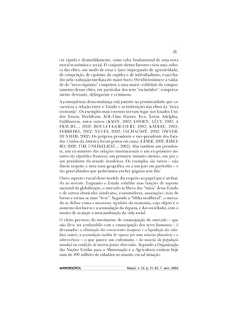 25
ANTROPOLÍTICAANTROPOLÍTICAANTROPOLÍTICAANTROPOLÍTICAANTROPOLÍTICA Niterói, n. 16, p. 21–53, 1. sem. 2004
cer rápida e desmedidamente, como valor fundamental de uma nova
moral económica e social. O conjunto desses factores criou uma cultu-
ra das elites, um modo de estar e fazer impregnado de agressividade,
de competição, de egoísmo, de cupidez e de individualismo, exacerba-
dos pela realização imediata do maior lucro. O exibicionismo e a vaida-
de do “novo-riquismo” compelem a uma maior visibilidade do compor-
tamento dessas elites, em particular dos seus “escândalos”: comporta-
mento desviante, delinquente e criminoso.
A consequência dessa mudança está patente na promiscuidade que ca-
racteriza a relação entre o Estado e as instituições das elites da “nova
economia”. Os exemplos mais recentes tiveram lugar nos Estados Uni-
dos: Enron, WorldCom, AOL-Time Warner, Tyco, Xerox, Adelphia,
Halliburton, entre outros (KAHN, 2002; COHEN; LÉVY, 2002; A
FRAUDE..., 2002; BOULET-GERCOURT, 2002; KADLEC, 2002;
FERREIRA, 2002; NEVES, 2002; INCHAUSPÉ, 2002; DWYER;
DUNHAM, 2002). Os próprios presidente e vice-presidente dos Esta-
dos Unidos da América foram postos em causa (LESER, 2002; RIBEI-
RO, 2002; THE UNLIKELIEST..., 2002). Mas também um presiden-
te, um ex-ministro das relações internacionais e um ex-primeiro mi-
nistro da républica francesa; um primeiro ministro alemão, um juiz e
um presidente do senado brasileiros. Os exemplos são tantos – não
dizem respeito a uma zona geográfica ou a um país em particular – e
tão generalizados que poderíamos encher páginas sem fim!
Outro aspecto crucial desse modelo diz respeito ao papel que é atribuí-
do ao mercado. Enquanto o Estado redefine suas funções de suporte
nacional da globalização, o mercado se libera das “mãos” desse Estado
e de outros obstáculos (sindicatos, consumidores, associações civis) de
forma a tornar-se mais “livre”. Segundo a “bíblia neoliberal”, o merca-
do se define como o mecanismo regulador da economia, cujo objeto é o
aumento dos lucros e a acumulação da riqueza, e das sociedades, com o
intuito de avançar a mercantilização da vida social.
O efeito perverso do movimento de emancipação do mercado – que
não deve ser confundido com a emancipação dos seres humanos – é
devastador: a eliminação dos concurrentes incapazes e a liquidação dos cida-
dãos inúteis; a acumulação inédita de riqueza por uma minoria planetária e a
sobrevivência – o que parece um eufemismo – da maioria da população
mundial em condições de miséria jamais observadas. Segundo a Organização
das Nações Unidas para a Alimentação e a Agricultura existem hoje
mais de 800 milhões de cidadãos no mundo em tal situação.
 