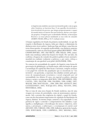 27
ANTROPOLÍTICAANTROPOLÍTICAANTROPOLÍTICAANTROPOLÍTICAANTROPOLÍTICA Niterói, n. 16, p. 21–53, 1. sem. 2004
(o Império) não estabelece um centro territorial do poder e não se apoia
sobre fronteiras ou barreiras fixas. É um aparelho descentralizado e
desterritorializado de governo, que integra progressivamente o espaço
do mundo inteiro no interior das suas fronteiras, abertas e em expan-
são perpétua. O Império gere as identidades híbridas, as hierarquias
flexíveis e as trocas plurais modulando as suas redes de comando
(HARDT; NEGRI, 2000, p. 16-17, tradução nossa).
A função reguladora do Estado da primeira modernidade, no que diz
respeito à distribuição da riqueza, tinha por objecto a diminuição da
distância entre ricos e pobres. Ainda que haja um debate e uma luta em
torno dessa questão, na segunda modernidade, essa distância aumenta
contínuamente, tanto no nível local quanto global (BOURDIEU, 1993;
CHOSSUDOVSKY, 1997; PAUVRETÉ, 1999; BALES, 1999), assina-
lando uma mudança radical das funções do Estado. Por um lado, ela
confirma a fraqueza da vontade dos poderes políticos local, nacional e
mundial em combater realmente a pobreza, e, por outro, reforça a
constituição de um apartheid social global (ALEXANDER, 1996).
No contexto da racionalidade do capital e do Império como forma de
governação da globalização, ao Estado-nação, além da função de apoio
à acumulação do capital das élites locais e nacionais, compete acentuar
o seu papel de controlo das populações que se encontram no “seu
território”, em particular, a repressão dos cidadãos excluídos pelo pro-
cesso de marginalização económica e social originado por tal
racionalidade nos últimos 25 anos, em especial os pobres, minorias
étnicas e raciais e os imigrantes (BAUMAN, 1998; SILVERMAN, 1992;
CASTEL, 1995; PAUGAM, 1996; PALIDDA, 1996; GORZ, 1997;
MAUER, 1999; NOUVELLES..., 1998, 1999, 2001; SENNETT, 2001;
GATEKEEPER’S, 2001; WACQUANT, 2002a; NEVINS, 2002;
HISTOIRE(S), 2002).
Não se trata de uma nova função do Estado moderno, mas de uma
viragem em termos de prioridades, como já mencionamos anterior-
mente. Sob a pressão das exigências do capital, o papel do Estado,
como um dos mecanismos importantes de regulação da distribuição da
riqueza, diminui. Ao mesmo tempo, aumenta a sua capacidade e a sua
potência de vigiar e controlar o comportamento dos cidadãos, o que
significa a multiplicação e diversificação dos meios e objectivos, entre
outros, a privatização, a militarização e a tecnologização do controlo social
(DEVOST, 1995; VIRILIO, 1996, 1998; Solliciteur général du Canada,
1999; WHITAKER, 1999; CAMPBELL, 2001; KRASKA, 2001;
 