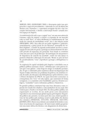 28
ANTROPOLÍTICAANTROPOLÍTICAANTROPOLÍTICAANTROPOLÍTICAANTROPOLÍTICA Niterói, n. 16, p. 21–53, 1. sem. 2004
SERFATI, 2001; OLSHANSKY, 2002); o desrespeito pelas suas pró-
prias leis e regras de procedimento – sobretudo no caso da defesa dos
direitos civis e humanos –; a ignorância arrogante das leis e das con-
venções internacionais, e mesmo a intervenção brutal e armada nou-
tros espaços do Império.
A transformação de tudo o que o capital “toca” em uma mercadoria de
consumo, capaz de originar a criação e a expansão de um mercado
cada vez mais “livre”, se refere idealmente ao estabelecimento de “um
modo de controlo do metabolismo social”, isto é, das relações sociais
(MÉSZÁROS, 1995). Para além do seu poder legislativo e judiciário,
nomeadamente a justiça penal, do seu discutível “monopólio da vio-
lência legítima”, o Estado da segunda modernidade incentiva a eman-
cipação do mercado em geral, e participa no desenvolvimento do mer-
cado privado da segurança em particular. Esse Estado se constituiu
como um actor activo da proliferação “de instituições, de mecanismos e
de dispositivos de controlo da sociedade”, tendo em vista afastar os
possíveis obstáculos à libertação do mercado. Mesmo se para tal tiver
de, paradoxalmente, “criar”, reproduzir e proteger a delinquência e o
crime.
As exigências do capital veículadas pelo Império e articuladas com as
políticas públicas nacionais e locais – definidas quer como guerras lo-
cais quer como globais – estão longe de atingir os resultados prometi-
dos. O que é confirmado pelas estatísticas oficiais da Organização das
Nações Unidas referentes aos problemas da pobreza, da assistência so-
cial, da saúde, da educação e das delinquências e pelos relatórios, como
o Human Development do PNUD. Aos quais deveremos acrescentar as
consequências dos “riscos” de toda espécie, que aumentam de forma
vertiginosa, e se acumulam como banalidades: guerras, desastres eco-
lógicos, “escândalos” (outro eufemismo) políticos e financeiros.
Os partidos políticos constituem hoje uma fraca alternativa como ex-
pressão da vontade dos cidadãos e como mediadores da sua acção. Eles
existem para o Estado e em função dele. Na esfera política pública, tais
organizações se revelam, de um modo geral, como mecanismos
reprodutores da reestruturação global imposta pelo Império. Os parti-
dos políticos são, portanto, na maior parte dos casos, inúteis quando se
trata da luta política pela mudança social ou pela defesa dos direitos
dos cidadãos (SPOONER, 1870/1991; SPENCER, 1923/1993;
JOFFRIN, 2001). Parece-nos evidente a necessidade de formular e cons-
tituir novas formas de organização e de intervenção cidadã que permi-
tam uma maior defesa dos direitos e um alargamento da democracia.
 