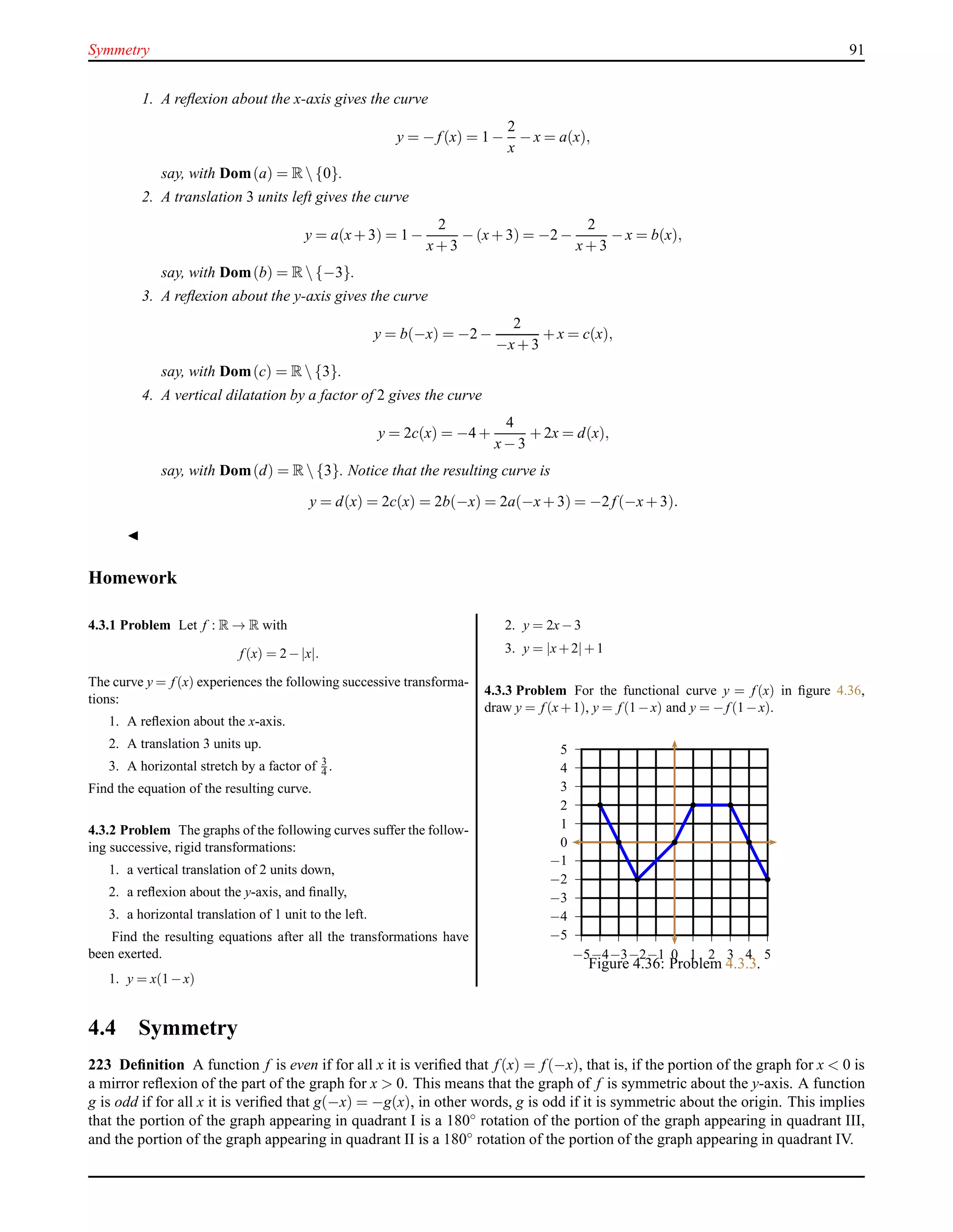 Symmetry 91
1. A reﬂexion about the x-axis gives the curve
y = − f(x) = 1 −
2
x
− x = a(x),
say, with Dom(a) = R {0}.
2. A translation 3 units left gives the curve
y = a(x+ 3) = 1 −
2
x+ 3
− (x+ 3) = −2 −
2
x+ 3
− x = b(x),
say, with Dom(b) = R {−3}.
3. A reﬂexion about the y-axis gives the curve
y = b(−x) = −2 −
2
−x+ 3
+ x = c(x),
say, with Dom(c) = R {3}.
4. A vertical dilatation by a factor of 2 gives the curve
y = 2c(x) = −4 +
4
x− 3
+ 2x = d(x),
say, with Dom(d) = R {3}. Notice that the resulting curve is
y = d(x) = 2c(x) = 2b(−x) = 2a(−x+ 3) = −2 f(−x+ 3).
◭
Homework
4.3.1 Problem Let f : R → R with
f (x) = 2−|x|.
The curve y = f (x) experiences the following successive transforma-
tions:
1. A reﬂexion about the x-axis.
2. A translation 3 units up.
3. A horizontal stretch by a factor of 3
4 .
Find the equation of the resulting curve.
4.3.2 Problem The graphs of the following curves suffer the follow-
ing successive, rigid transformations:
1. a vertical translation of 2 units down,
2. a reﬂexion about the y-axis, and ﬁnally,
3. a horizontal translation of 1 unit to the left.
Find the resulting equations after all the transformations have
been exerted.
1. y = x(1−x)
2. y = 2x−3
3. y = |x+2|+1
4.3.3 Problem For the functional curve y = f (x) in ﬁgure 4.36,
draw y = f (x+1), y = f (1−x) and y = −f (1−x).
−5
−4
−3
−2
−1
0
1
2
3
4
5
−5−4−3−2−1 0 1 2 3 4 5
Figure 4.36: Problem 4.3.3.
4.4 Symmetry
223 Deﬁnition A function f is even if for all x it is veriﬁed that f(x) = f(−x), that is, if the portion of the graph for x < 0 is
a mirror reﬂexion of the part of the graph for x > 0. This means that the graph of f is symmetric about the y-axis. A function
g is odd if for all x it is veriﬁed that g(−x) = −g(x), in other words, g is odd if it is symmetric about the origin. This implies
that the portion of the graph appearing in quadrant I is a 180◦ rotation of the portion of the graph appearing in quadrant III,
and the portion of the graph appearing in quadrant II is a 180◦
rotation of the portion of the graph appearing in quadrant IV.
 