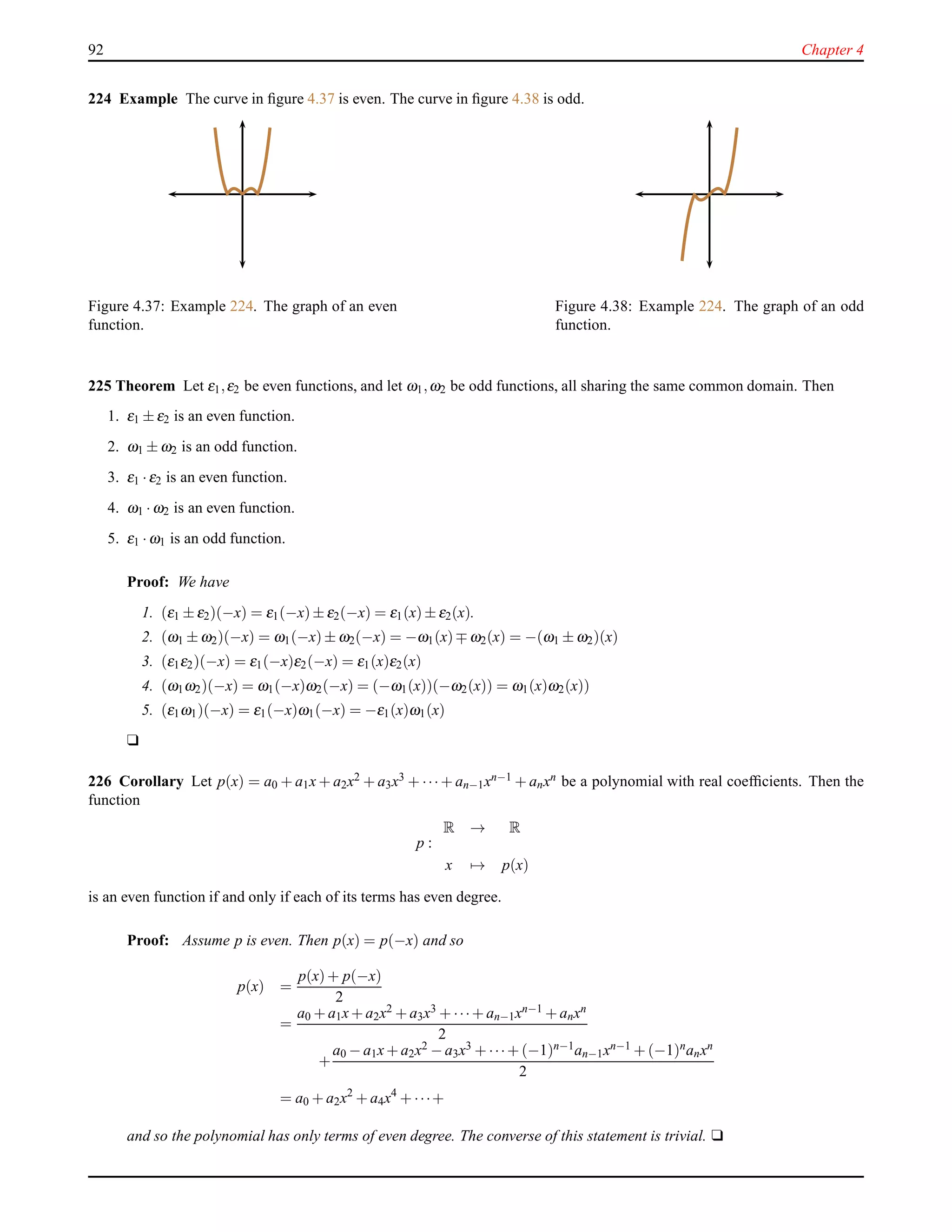 92 Chapter 4
224 Example The curve in ﬁgure 4.37 is even. The curve in ﬁgure 4.38 is odd.
Figure 4.37: Example 224. The graph of an even
function.
Figure 4.38: Example 224. The graph of an odd
function.
225 Theorem Let ε1,ε2 be even functions, and let ω1,ω2 be odd functions, all sharing the same common domain. Then
1. ε1 ± ε2 is an even function.
2. ω1 ± ω2 is an odd function.
3. ε1 ·ε2 is an even function.
4. ω1 ·ω2 is an even function.
5. ε1 ·ω1 is an odd function.
Proof: We have
1. (ε1 ± ε2)(−x) = ε1(−x)± ε2(−x) = ε1(x)± ε2(x).
2. (ω1 ± ω2)(−x) = ω1(−x)± ω2(−x) = −ω1(x)∓ ω2(x) = −(ω1 ± ω2)(x)
3. (ε1ε2)(−x) = ε1(−x)ε2(−x) = ε1(x)ε2(x)
4. (ω1ω2)(−x) = ω1(−x)ω2(−x) = (−ω1(x))(−ω2(x)) = ω1(x)ω2(x))
5. (ε1ω1)(−x) = ε1(−x)ω1(−x) = −ε1(x)ω1(x)
u
226 Corollary Let p(x) = a0 + a1x + a2x2 + a3x3 + ···+ an−1xn−1 + anxn be a polynomial with real coefﬁcients. Then the
function
p :
R → R
x → p(x)
is an even function if and only if each of its terms has even degree.
Proof: Assume p is even. Then p(x) = p(−x) and so
p(x) =
p(x)+ p(−x)
2
=
a0 + a1x+ a2x2 + a3x3 + ···+ an−1xn−1 + anxn
2
+
a0 − a1x+ a2x2 − a3x3 + ···+ (−1)n−1an−1xn−1 + (−1)nanxn
2
= a0 + a2x2
+ a4x4
+ ···+
and so the polynomial has only terms of even degree. The converse of this statement is trivial. u
 