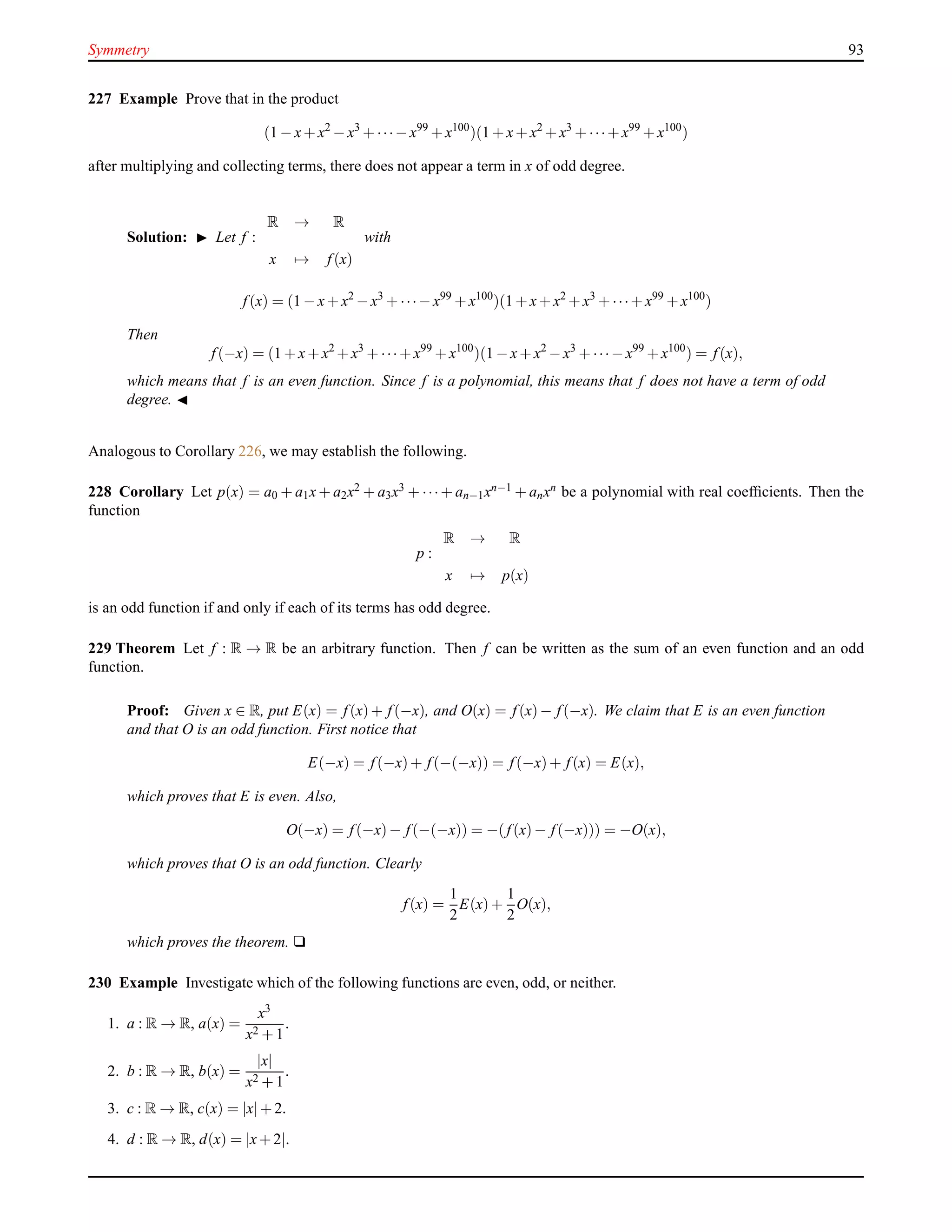 Symmetry 93
227 Example Prove that in the product
(1 − x+ x2
− x3
+ ···− x99
+ x100
)(1 + x+ x2
+ x3
+ ···+ x99
+ x100
)
after multiplying and collecting terms, there does not appear a term in x of odd degree.
Solution: ◮ Let f :
R → R
x → f(x)
with
f(x) = (1 − x+ x2
− x3
+ ···− x99
+ x100
)(1 + x+ x2
+ x3
+ ···+ x99
+ x100
)
Then
f(−x) = (1 + x+ x2
+ x3
+ ···+ x99
+ x100
)(1 − x+ x2
− x3
+ ···− x99
+ x100
) = f(x),
which means that f is an even function. Since f is a polynomial, this means that f does not have a term of odd
degree. ◭
Analogous to Corollary 226, we may establish the following.
228 Corollary Let p(x) = a0 + a1x + a2x2 + a3x3 + ···+ an−1xn−1 + anxn be a polynomial with real coefﬁcients. Then the
function
p :
R → R
x → p(x)
is an odd function if and only if each of its terms has odd degree.
229 Theorem Let f : R → R be an arbitrary function. Then f can be written as the sum of an even function and an odd
function.
Proof: Given x ∈ R, put E(x) = f(x)+ f(−x), and O(x) = f(x)− f(−x). We claim that E is an even function
and that O is an odd function. First notice that
E(−x) = f(−x)+ f(−(−x)) = f(−x)+ f(x) = E(x),
which proves that E is even. Also,
O(−x) = f(−x)− f(−(−x)) = −(f(x)− f(−x))) = −O(x),
which proves that O is an odd function. Clearly
f(x) =
1
2
E(x)+
1
2
O(x),
which proves the theorem. u
230 Example Investigate which of the following functions are even, odd, or neither.
1. a : R → R, a(x) =
x3
x2 + 1
.
2. b : R → R, b(x) =
|x|
x2 + 1
.
3. c : R → R, c(x) = |x|+ 2.
4. d : R → R, d(x) = |x+ 2|.
 