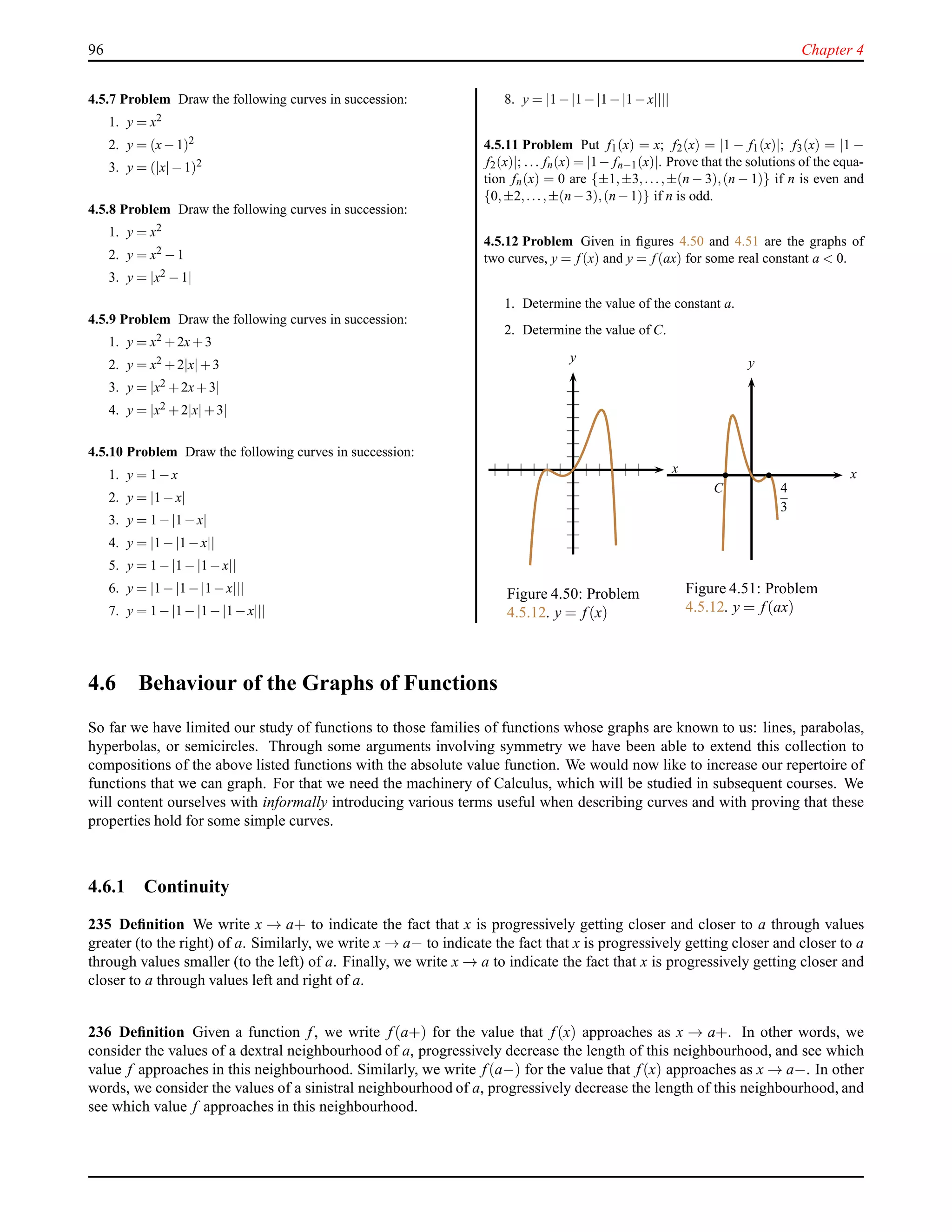96 Chapter 4
4.5.7 Problem Draw the following curves in succession:
1. y = x2
2. y = (x−1)2
3. y = (|x|−1)2
4.5.8 Problem Draw the following curves in succession:
1. y = x2
2. y = x2 −1
3. y = |x2 −1|
4.5.9 Problem Draw the following curves in succession:
1. y = x2 +2x+3
2. y = x2 +2|x|+3
3. y = |x2 +2x+3|
4. y = |x2 +2|x|+3|
4.5.10 Problem Draw the following curves in succession:
1. y = 1−x
2. y = |1−x|
3. y = 1−|1−x|
4. y = |1−|1−x||
5. y = 1−|1−|1−x||
6. y = |1−|1−|1−x|||
7. y = 1−|1−|1−|1−x|||
8. y = |1−|1−|1−|1−x||||
4.5.11 Problem Put f1(x) = x; f2(x) = |1 − f1(x)|; f3(x) = |1 −
f2(x)|; . . . fn(x) = |1− fn−1(x)|. Prove that the solutions of the equa-
tion fn(x) = 0 are {±1,±3,...,±(n − 3),(n − 1)} if n is even and
{0,±2,...,±(n−3),(n−1)} if n is odd.
4.5.12 Problem Given in ﬁgures 4.50 and 4.51 are the graphs of
two curves, y = f (x) and y = f (ax) for some real constant a < 0.
1. Determine the value of the constant a.
2. Determine the value of C.
x
y
Figure 4.50: Problem
4.5.12. y = f(x)
x
y
4
3
C
Figure 4.51: Problem
4.5.12. y = f(ax)
4.6 Behaviour of the Graphs of Functions
So far we have limited our study of functions to those families of functions whose graphs are known to us: lines, parabolas,
hyperbolas, or semicircles. Through some arguments involving symmetry we have been able to extend this collection to
compositions of the above listed functions with the absolute value function. We would now like to increase our repertoire of
functions that we can graph. For that we need the machinery of Calculus, which will be studied in subsequent courses. We
will content ourselves with informally introducing various terms useful when describing curves and with proving that these
properties hold for some simple curves.
4.6.1 Continuity
235 Deﬁnition We write x → a+ to indicate the fact that x is progressively getting closer and closer to a through values
greater (to the right) of a. Similarly, we write x → a− to indicate the fact that x is progressively getting closer and closer to a
through values smaller (to the left) of a. Finally, we write x → a to indicate the fact that x is progressively getting closer and
closer to a through values left and right of a.
236 Deﬁnition Given a function f, we write f(a+) for the value that f(x) approaches as x → a+. In other words, we
consider the values of a dextral neighbourhood of a, progressively decrease the length of this neighbourhood, and see which
value f approaches in this neighbourhood. Similarly, we write f(a−) for the value that f(x) approaches as x → a−. In other
words, we consider the values of a sinistral neighbourhood of a, progressively decrease the length of this neighbourhood, and
see which value f approaches in this neighbourhood.
 