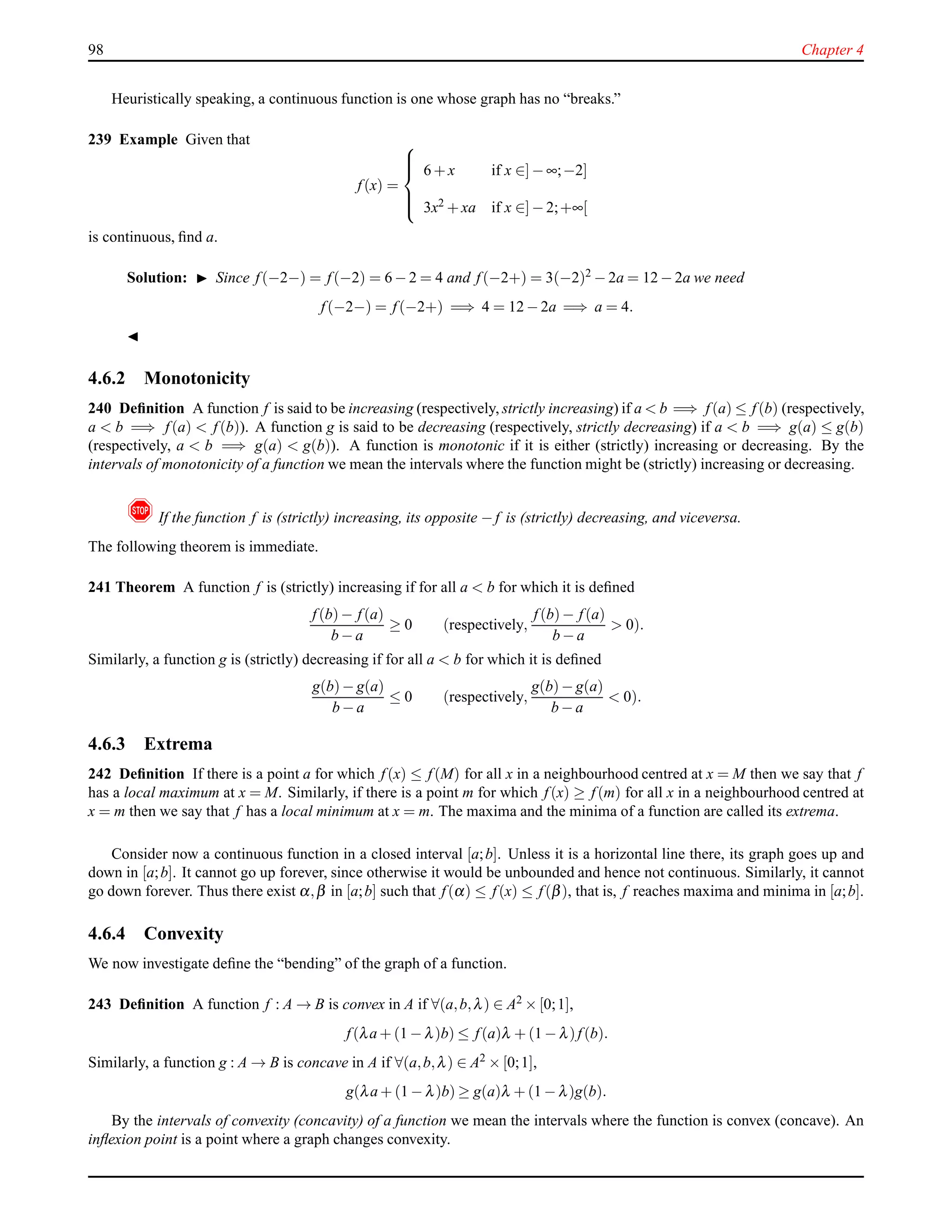 98 Chapter 4
Heuristically speaking, a continuous function is one whose graph has no “breaks.”
239 Example Given that
f(x) =



6 + x if x ∈]− ∞;−2]
3x2 + xa if x ∈]− 2;+∞[
is continuous, ﬁnd a.
Solution: ◮ Since f(−2−) = f(−2) = 6 − 2 = 4 and f(−2+) = 3(−2)2 − 2a = 12 − 2a we need
f(−2−) = f(−2+) =⇒ 4 = 12 − 2a =⇒ a = 4.
◭
4.6.2 Monotonicity
240 Deﬁnition A function f is said to be increasing (respectively, strictly increasing) if a < b =⇒ f(a) ≤ f(b) (respectively,
a < b =⇒ f(a) < f(b)). A function g is said to be decreasing (respectively, strictly decreasing) if a < b =⇒ g(a) ≤ g(b)
(respectively, a < b =⇒ g(a) < g(b)). A function is monotonic if it is either (strictly) increasing or decreasing. By the
intervals of monotonicity of a function we mean the intervals where the function might be (strictly) increasing or decreasing.
! If the function f is (strictly) increasing, its opposite − f is (strictly) decreasing, and viceversa.
The following theorem is immediate.
241 Theorem A function f is (strictly) increasing if for all a < b for which it is deﬁned
f(b)− f(a)
b − a
≥ 0 (respectively,
f(b)− f(a)
b − a
> 0).
Similarly, a function g is (strictly) decreasing if for all a < b for which it is deﬁned
g(b)− g(a)
b − a
≤ 0 (respectively,
g(b)− g(a)
b − a
< 0).
4.6.3 Extrema
242 Deﬁnition If there is a point a for which f(x) ≤ f(M) for all x in a neighbourhood centred at x = M then we say that f
has a local maximum at x = M. Similarly, if there is a point m for which f(x) ≥ f(m) for all x in a neighbourhood centred at
x = m then we say that f has a local minimum at x = m. The maxima and the minima of a function are called its extrema.
Consider now a continuous function in a closed interval [a;b]. Unless it is a horizontal line there, its graph goes up and
down in [a;b]. It cannot go up forever, since otherwise it would be unbounded and hence not continuous. Similarly, it cannot
go down forever. Thus there exist α,β in [a;b] such that f(α) ≤ f(x) ≤ f(β), that is, f reaches maxima and minima in [a;b].
4.6.4 Convexity
We now investigate deﬁne the “bending” of the graph of a function.
243 Deﬁnition A function f : A → B is convex in A if ∀(a,b,λ) ∈ A2 × [0;1],
f(λa + (1 − λ)b) ≤ f(a)λ + (1 − λ)f(b).
Similarly, a function g : A → B is concave in A if ∀(a,b,λ) ∈ A2
× [0;1],
g(λa + (1 − λ)b) ≥ g(a)λ + (1 − λ)g(b).
By the intervals of convexity (concavity) of a function we mean the intervals where the function is convex (concave). An
inﬂexion point is a point where a graph changes convexity.
 
