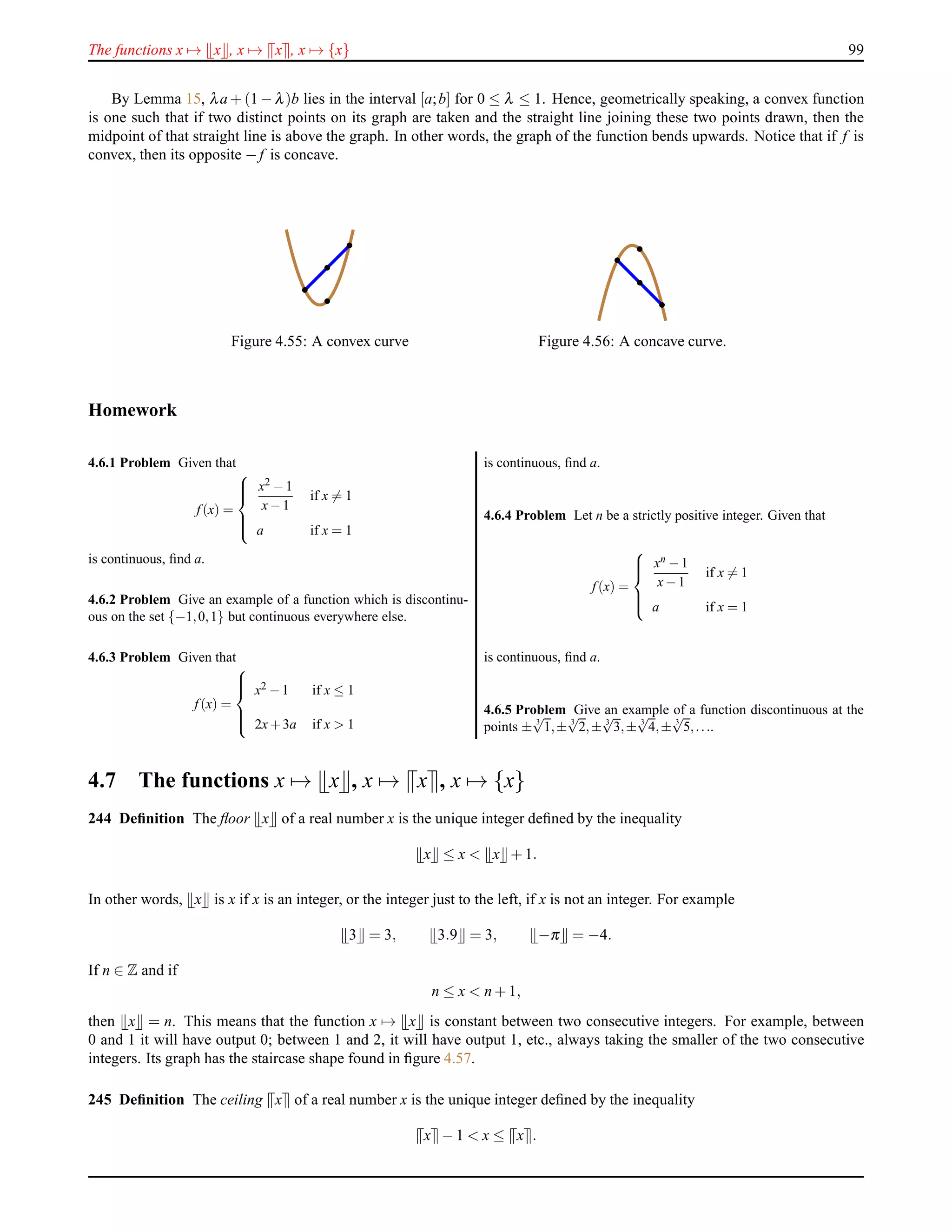 The functions x → x , x → x , x → {x} 99
By Lemma 15, λa + (1 − λ)b lies in the interval [a;b] for 0 ≤ λ ≤ 1. Hence, geometrically speaking, a convex function
is one such that if two distinct points on its graph are taken and the straight line joining these two points drawn, then the
midpoint of that straight line is above the graph. In other words, the graph of the function bends upwards. Notice that if f is
convex, then its opposite − f is concave.
Figure 4.55: A convex curve Figure 4.56: A concave curve.
Homework
4.6.1 Problem Given that
f (x) =



x2 −1
x−1
if x = 1
a if x = 1
is continuous, ﬁnd a.
4.6.2 Problem Give an example of a function which is discontinu-
ous on the set {−1,0,1} but continuous everywhere else.
4.6.3 Problem Given that
f (x) =



x2 −1 if x ≤ 1
2x+3a if x > 1
is continuous, ﬁnd a.
4.6.4 Problem Let n be a strictly positive integer. Given that
f (x) =



xn −1
x−1
if x = 1
a if x = 1
is continuous, ﬁnd a.
4.6.5 Problem Give an example of a function discontinuous at the
points ± 3
√
1,± 3
√
2,± 3
√
3,± 3
√
4,± 3
√
5,....
4.7 The functions x → x , x → x , x → {x}
244 Deﬁnition The ﬂoor x of a real number x is the unique integer deﬁned by the inequality
x ≤ x < x + 1.
In other words, x is x if x is an integer, or the integer just to the left, if x is not an integer. For example
3 = 3, 3.9 = 3, −π = −4.
If n ∈ Z and if
n ≤ x < n + 1,
then x = n. This means that the function x → x is constant between two consecutive integers. For example, between
0 and 1 it will have output 0; between 1 and 2, it will have output 1, etc., always taking the smaller of the two consecutive
integers. Its graph has the staircase shape found in ﬁgure 4.57.
245 Deﬁnition The ceiling x of a real number x is the unique integer deﬁned by the inequality
x − 1 < x ≤ x .
 