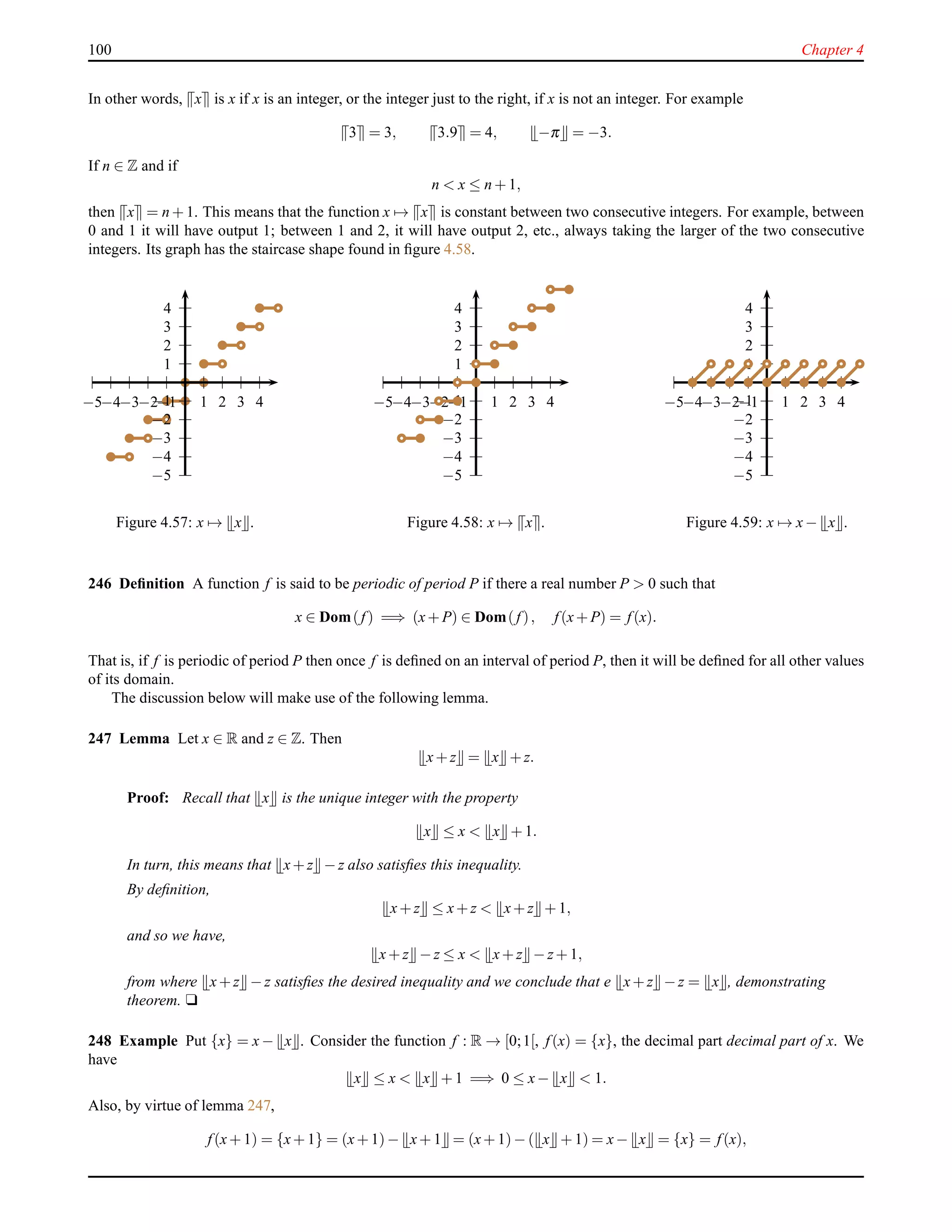 100 Chapter 4
In other words, x is x if x is an integer, or the integer just to the right, if x is not an integer. For example
3 = 3, 3.9 = 4, −π = −3.
If n ∈ Z and if
n < x ≤ n + 1,
then x = n + 1. This means that the function x → x is constant between two consecutive integers. For example, between
0 and 1 it will have output 1; between 1 and 2, it will have output 2, etc., always taking the larger of the two consecutive
integers. Its graph has the staircase shape found in ﬁgure 4.58.
1
2
3
4
−1
−2
−3
−4
−5
1 2 3 4−1−2−3−4−5
Figure 4.57: x → x .
1
2
3
4
−1
−2
−3
−4
−5
1 2 3 4−1−2−3−4−5
Figure 4.58: x → x .
1
2
3
4
−1
−2
−3
−4
−5
1 2 3 4−1−2−3−4−5
Figure 4.59: x → x− x .
246 Deﬁnition A function f is said to be periodic of period P if there a real number P > 0 such that
x ∈ Dom(f) =⇒ (x+ P) ∈ Dom( f), f(x+ P) = f(x).
That is, if f is periodic of period P then once f is deﬁned on an interval of period P, then it will be deﬁned for all other values
of its domain.
The discussion below will make use of the following lemma.
247 Lemma Let x ∈ R and z ∈ Z. Then
x+ z = x + z.
Proof: Recall that x is the unique integer with the property
x ≤ x < x + 1.
In turn, this means that x+ z − z also satisﬁes this inequality.
By deﬁnition,
x+ z ≤ x+ z < x+ z + 1,
and so we have,
x+ z − z ≤ x < x+ z − z+ 1,
from where x+ z − z satisﬁes the desired inequality and we conclude that e x+ z − z = x , demonstrating
theorem. u
248 Example Put {x} = x − x . Consider the function f : R → [0;1[, f(x) = {x}, the decimal part decimal part of x. We
have
x ≤ x < x + 1 =⇒ 0 ≤ x− x < 1.
Also, by virtue of lemma 247,
f(x+ 1) = {x+ 1} = (x+ 1)− x+ 1 = (x+ 1)− ( x + 1) = x− x = {x} = f(x),
 