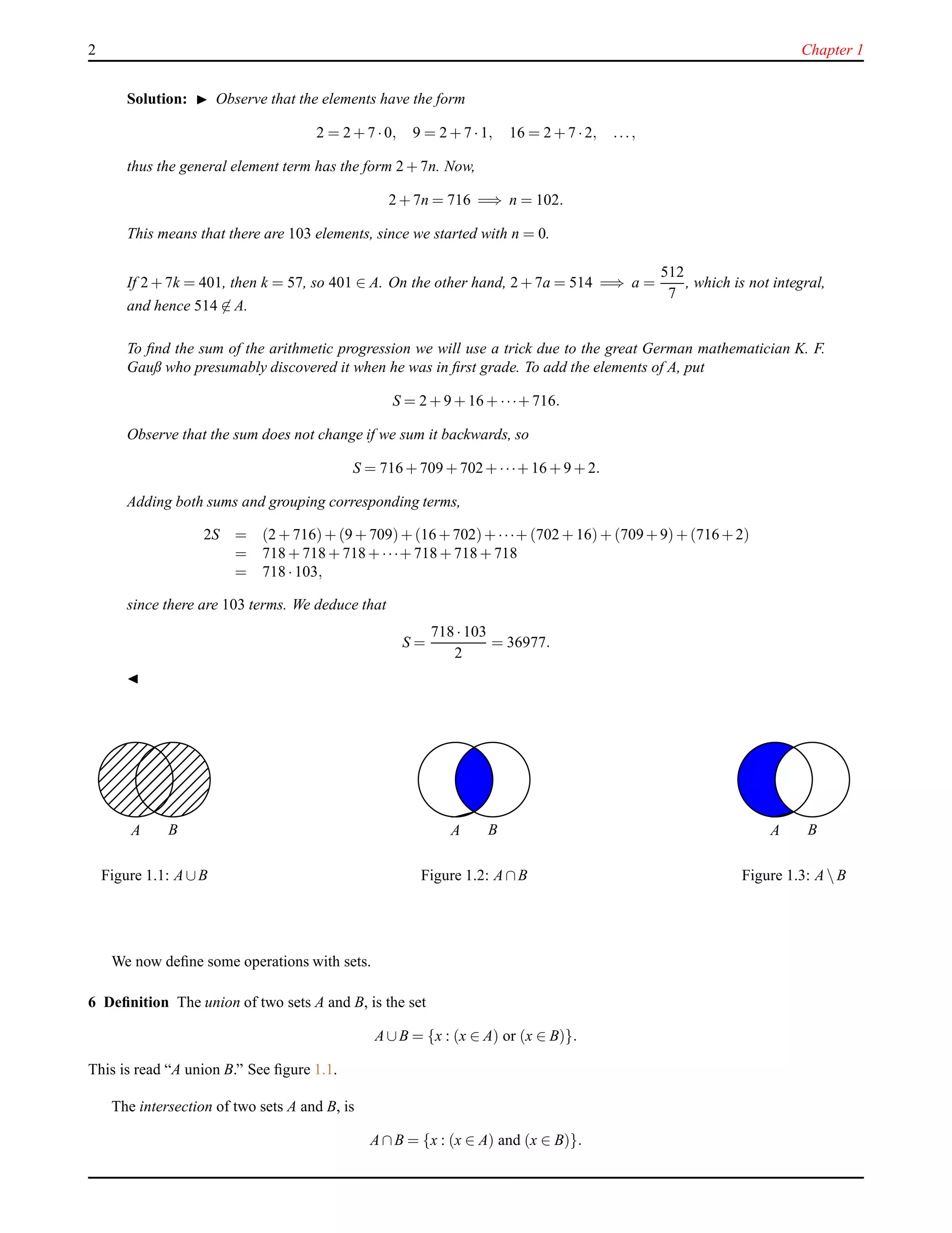 2 Chapter 1
Solution: ◮ Observe that the elements have the form
2 = 2 + 7 ·0, 9 = 2 + 7 ·1, 16 = 2 + 7 ·2, ...,
thus the general element term has the form 2 + 7n. Now,
2 + 7n = 716 =⇒ n = 102.
This means that there are 103 elements, since we started with n = 0.
If 2 + 7k = 401, then k = 57, so 401 ∈ A. On the other hand, 2 + 7a = 514 =⇒ a =
512
7
, which is not integral,
and hence 514 ∈ A.
To ﬁnd the sum of the arithmetic progression we will use a trick due to the great German mathematician K. F.
Gauß who presumably discovered it when he was in ﬁrst grade. To add the elements of A, put
S = 2 + 9 + 16 + ···+ 716.
Observe that the sum does not change if we sum it backwards, so
S = 716 + 709 + 702+···+ 16 + 9 + 2.
Adding both sums and grouping corresponding terms,
2S = (2 + 716)+ (9 + 709)+(16+702)+···+ (702 + 16)+ (709+9)+(716+2)
= 718 + 718 + 718+···+ 718 + 718 + 718
= 718 ·103,
since there are 103 terms. We deduce that
S =
718 ·103
2
= 36977.
◭
A B
Figure 1.1: A∪B
A B
Figure 1.2: A∩B
A B
Figure 1.3: A B
We now deﬁne some operations with sets.
6 Deﬁnition The union of two sets A and B, is the set
A∪B = {x : (x ∈ A) or (x ∈ B)}.
This is read “A union B.” See ﬁgure 1.1.
The intersection of two sets A and B, is
A∩B = {x : (x ∈ A) and (x ∈ B)}.
 