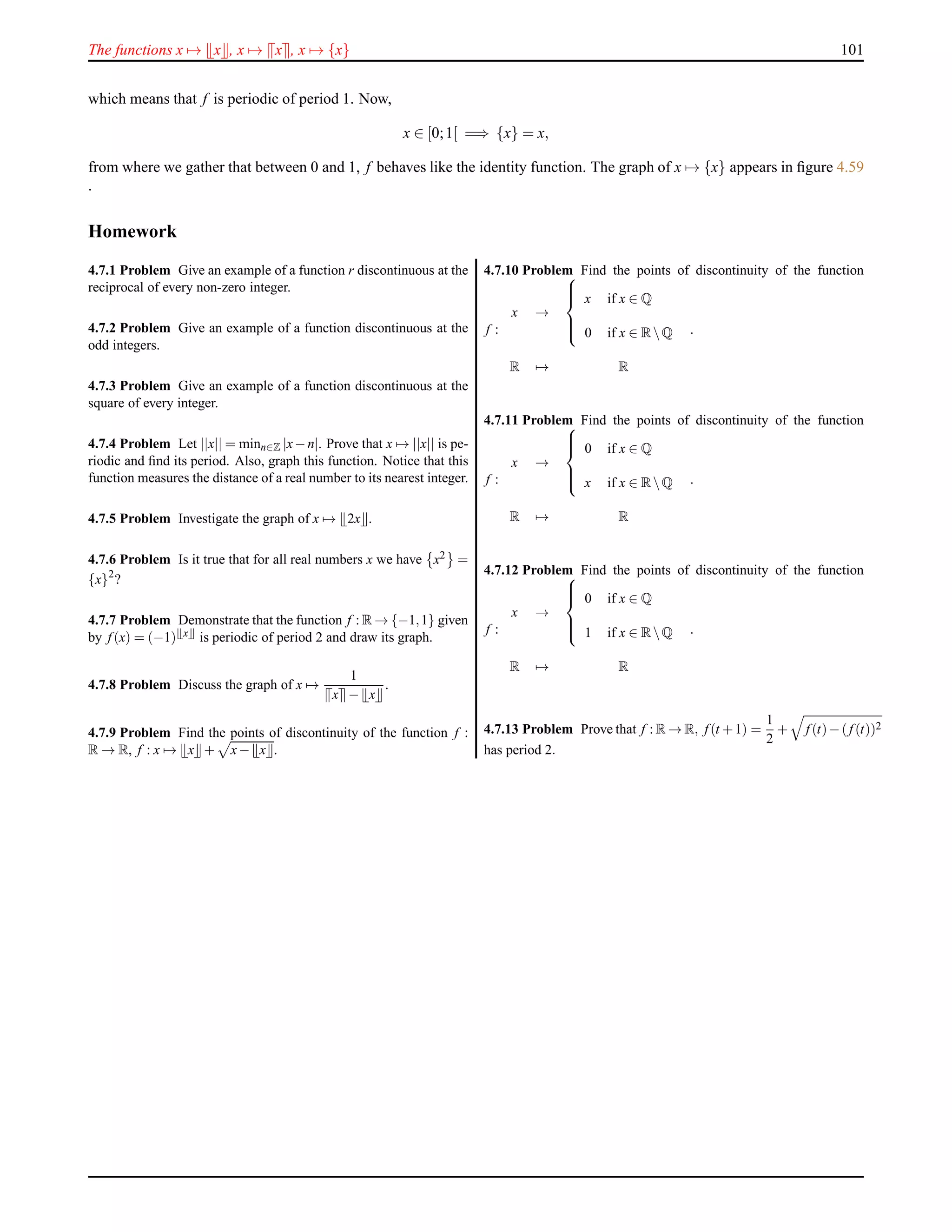 The functions x → x , x → x , x → {x} 101
which means that f is periodic of period 1. Now,
x ∈ [0;1[ =⇒ {x} = x,
from where we gather that between 0 and 1, f behaves like the identity function. The graph of x → {x} appears in ﬁgure 4.59
.
Homework
4.7.1 Problem Give an example of a function r discontinuous at the
reciprocal of every non-zero integer.
4.7.2 Problem Give an example of a function discontinuous at the
odd integers.
4.7.3 Problem Give an example of a function discontinuous at the
square of every integer.
4.7.4 Problem Let ||x|| = minn∈Z |x−n|. Prove that x → ||x|| is pe-
riodic and ﬁnd its period. Also, graph this function. Notice that this
function measures the distance of a real number to its nearest integer.
4.7.5 Problem Investigate the graph of x → 2x .
4.7.6 Problem Is it true that for all real numbers x we have x2 =
{x}2
?
4.7.7 Problem Demonstrate that the function f : R → {−1,1} given
by f (x) = (−1) x is periodic of period 2 and draw its graph.
4.7.8 Problem Discuss the graph of x →
1
x − x
.
4.7.9 Problem Find the points of discontinuity of the function f :
R → R, f : x → x + x− x .
4.7.10 Problem Find the points of discontinuity of the function
f :
x →



x if x ∈ Q
0 if x ∈ RQ
R → R
.
4.7.11 Problem Find the points of discontinuity of the function
f :
x →



0 if x ∈ Q
x if x ∈ RQ
R → R
.
4.7.12 Problem Find the points of discontinuity of the function
f :
x →



0 if x ∈ Q
1 if x ∈ RQ
R → R
.
4.7.13 Problem Prove that f : R → R, f (t +1) =
1
2
+ f (t)−(f (t))2
has period 2.
 