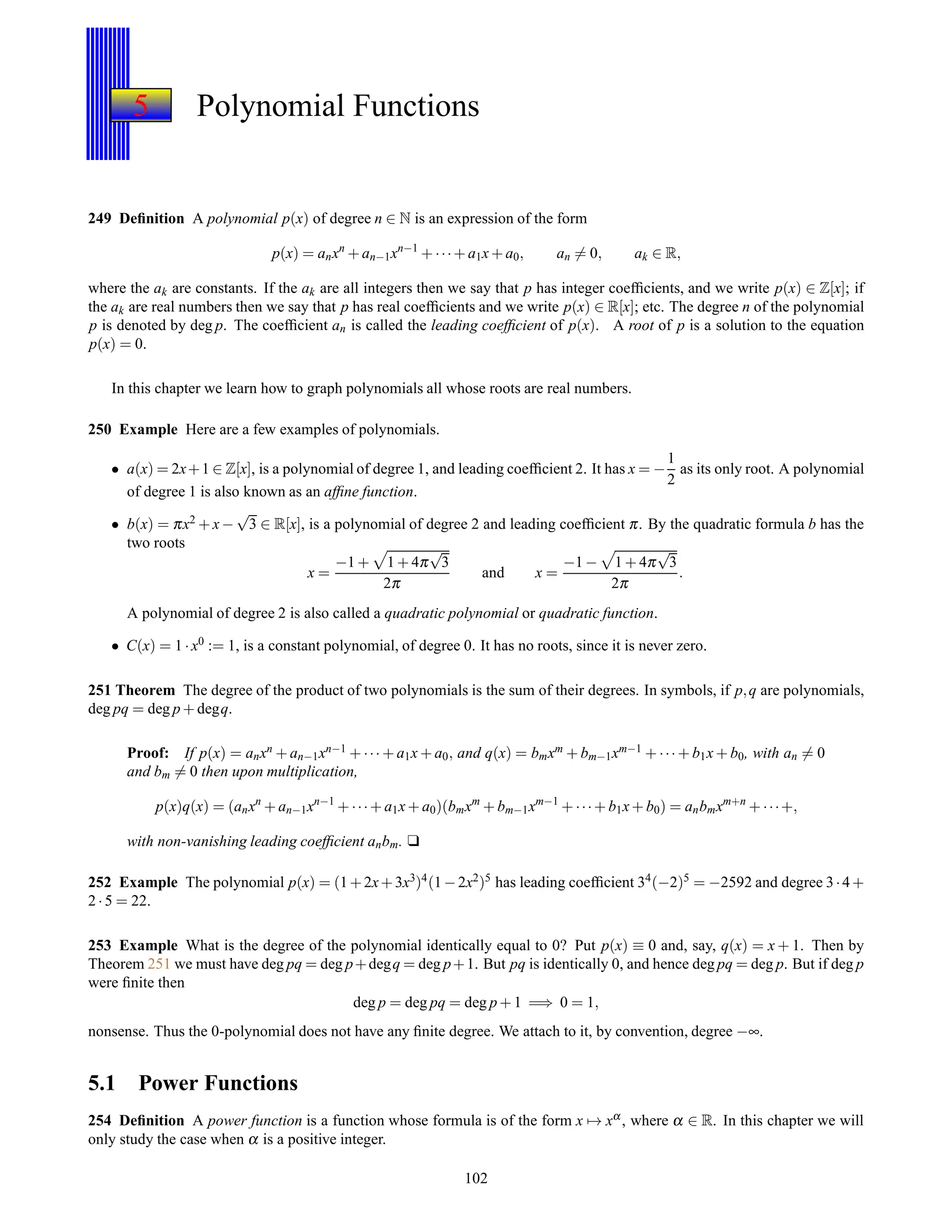 5 Polynomial Functions
249 Deﬁnition A polynomial p(x) of degree n ∈ N is an expression of the form
p(x) = anxn
+ an−1xn−1
+ ···+ a1x+ a0, an = 0, ak ∈ R,
where the ak are constants. If the ak are all integers then we say that p has integer coefﬁcients, and we write p(x) ∈ Z[x]; if
the ak are real numbers then we say that p has real coefﬁcients and we write p(x) ∈ R[x]; etc. The degree n of the polynomial
p is denoted by deg p. The coefﬁcient an is called the leading coefﬁcient of p(x). A root of p is a solution to the equation
p(x) = 0.
In this chapter we learn how to graph polynomials all whose roots are real numbers.
250 Example Here are a few examples of polynomials.
• a(x) = 2x+1 ∈ Z[x], is a polynomial of degree 1, and leading coefﬁcient 2. It has x = −
1
2
as its only root. A polynomial
of degree 1 is also known as an afﬁne function.
• b(x) = πx2 + x−
√
3 ∈ R[x], is a polynomial of degree 2 and leading coefﬁcient π. By the quadratic formula b has the
two roots
x =
−1 + 1 + 4π
√
3
2π
and x =
−1 − 1 + 4π
√
3
2π
.
A polynomial of degree 2 is also called a quadratic polynomial or quadratic function.
• C(x) = 1 ·x0 := 1, is a constant polynomial, of degree 0. It has no roots, since it is never zero.
251 Theorem The degree of the product of two polynomials is the sum of their degrees. In symbols, if p,q are polynomials,
deg pq = deg p + degq.
Proof: If p(x) = anxn + an−1xn−1 + ··· + a1x + a0, and q(x) = bmxm + bm−1xm−1 + ···+ b1x + b0, with an = 0
and bm = 0 then upon multiplication,
p(x)q(x) = (anxn
+ an−1xn−1
+ ···+ a1x+ a0)(bmxm
+ bm−1xm−1
+ ···+ b1x+ b0) = anbmxm+n
+ ···+,
with non-vanishing leading coefﬁcient anbm. u
252 Example The polynomial p(x) = (1+2x+3x3)4(1−2x2)5 has leading coefﬁcient 34(−2)5 = −2592 and degree 3·4+
2 ·5 = 22.
253 Example What is the degree of the polynomial identically equal to 0? Put p(x) ≡ 0 and, say, q(x) = x + 1. Then by
Theorem 251 we must have deg pq = deg p+degq = deg p+1. But pq is identically 0, and hence deg pq = deg p. But if deg p
were ﬁnite then
deg p = deg pq = deg p + 1 =⇒ 0 = 1,
nonsense. Thus the 0-polynomial does not have any ﬁnite degree. We attach to it, by convention, degree −∞.
5.1 Power Functions
254 Deﬁnition A power function is a function whose formula is of the form x → xα, where α ∈ R. In this chapter we will
only study the case when α is a positive integer.
102
 