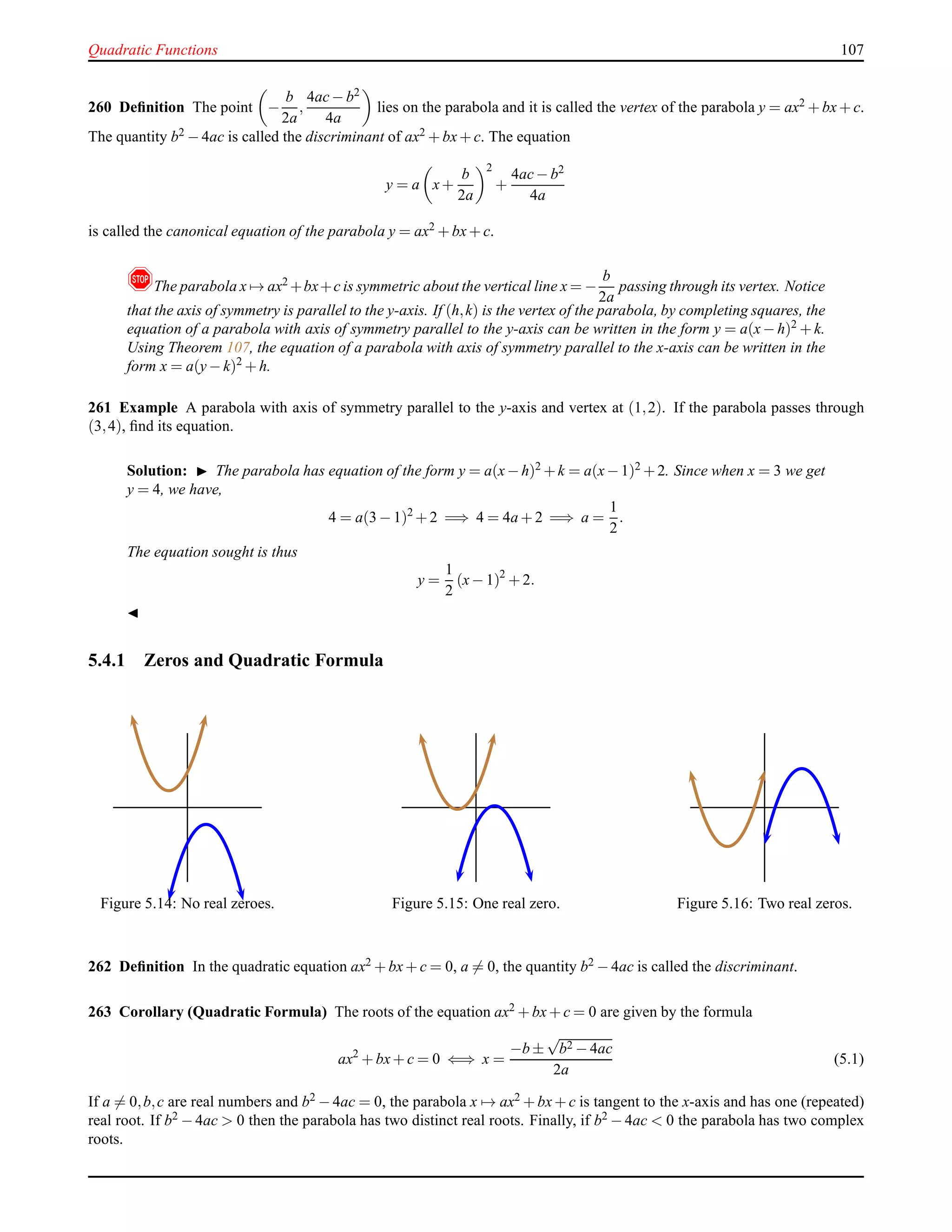 Quadratic Functions 107
260 Deﬁnition The point −
b
2a
,
4ac− b2
4a
lies on the parabola and it is called the vertex of the parabola y = ax2 + bx+ c.
The quantity b2 − 4ac is called the discriminant of ax2 + bx+ c. The equation
y = a x+
b
2a
2
+
4ac− b2
4a
is called the canonical equation of the parabola y = ax2 + bx+ c.
!The parabola x → ax2 +bx+c is symmetric about the vertical line x = −
b
2a
passing through its vertex. Notice
that the axis of symmetry is parallel to the y-axis. If (h,k) is the vertex of the parabola, by completing squares, the
equation of a parabola with axis of symmetry parallel to the y-axis can be written in the form y = a(x− h)2 + k.
Using Theorem 107, the equation of a parabola with axis of symmetry parallel to the x-axis can be written in the
form x = a(y− k)2
+ h.
261 Example A parabola with axis of symmetry parallel to the y-axis and vertex at (1,2). If the parabola passes through
(3,4), ﬁnd its equation.
Solution: ◮ The parabola has equation of the form y = a(x−h)2 +k = a(x−1)2 +2. Since when x = 3 we get
y = 4, we have,
4 = a(3 − 1)2
+ 2 =⇒ 4 = 4a + 2 =⇒ a =
1
2
.
The equation sought is thus
y =
1
2
(x− 1)2
+ 2.
◭
5.4.1 Zeros and Quadratic Formula
Figure 5.14: No real zeroes. Figure 5.15: One real zero. Figure 5.16: Two real zeros.
262 Deﬁnition In the quadratic equation ax2 + bx+ c = 0, a = 0, the quantity b2 − 4ac is called the discriminant.
263 Corollary (Quadratic Formula) The roots of the equation ax2 + bx+ c = 0 are given by the formula
ax2
+ bx+ c = 0 ⇐⇒ x =
−b ±
√
b2 − 4ac
2a
(5.1)
If a = 0,b,c are real numbers and b2 − 4ac = 0, the parabola x → ax2 + bx+ c is tangent to the x-axis and has one (repeated)
real root. If b2 − 4ac > 0 then the parabola has two distinct real roots. Finally, if b2 − 4ac < 0 the parabola has two complex
roots.
 