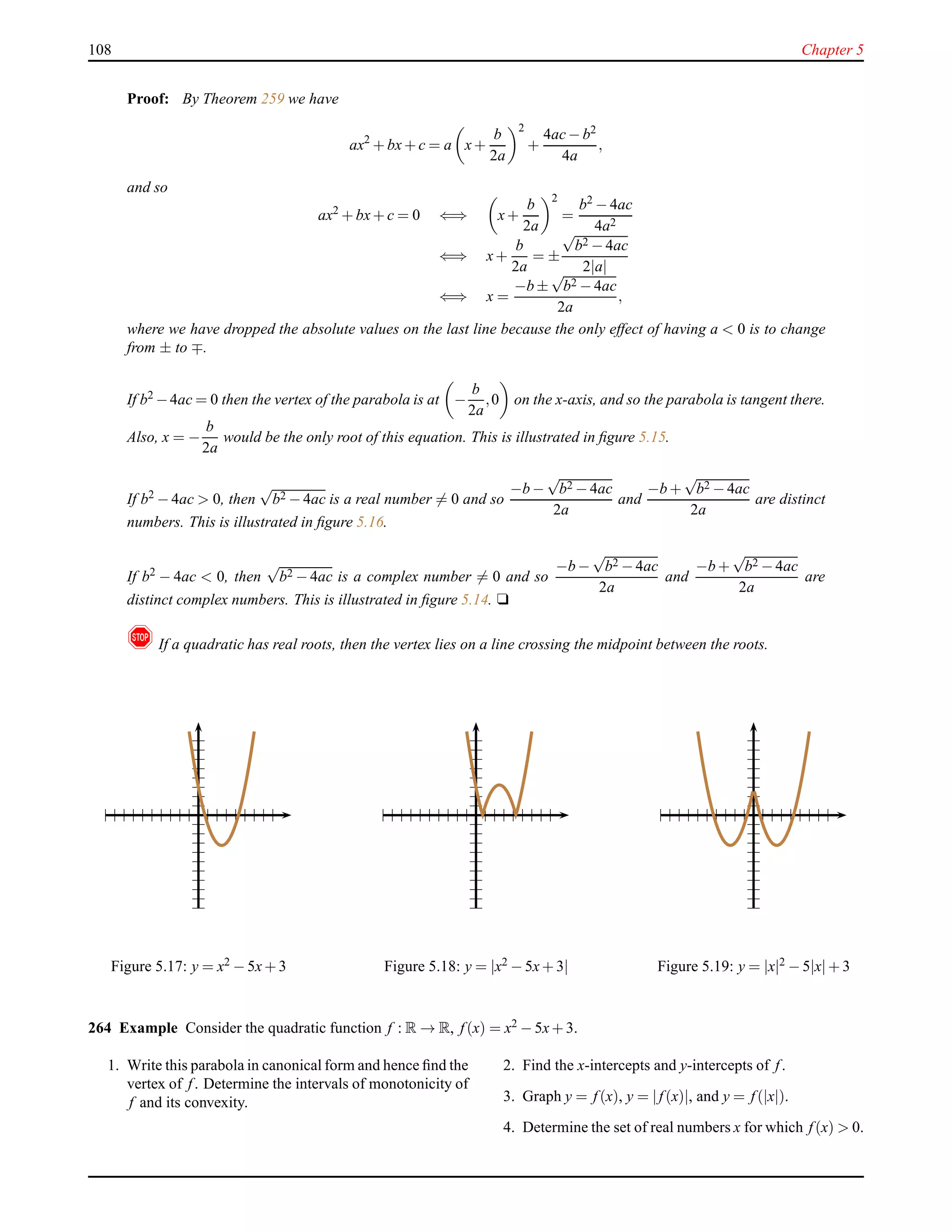 108 Chapter 5
Proof: By Theorem 259 we have
ax2
+ bx+ c = a x+
b
2a
2
+
4ac− b2
4a
,
and so
ax2
+ bx+ c = 0 ⇐⇒ x+
b
2a
2
=
b2 − 4ac
4a2
⇐⇒ x+
b
2a
= ±
√
b2 − 4ac
2|a|
⇐⇒ x =
−b ±
√
b2 − 4ac
2a
,
where we have dropped the absolute values on the last line because the only effect of having a < 0 is to change
from ± to ∓.
If b2 −4ac = 0 then the vertex of the parabola is at −
b
2a
,0 on the x-axis, and so the parabola is tangent there.
Also, x = −
b
2a
would be the only root of this equation. This is illustrated in ﬁgure 5.15.
If b2 − 4ac > 0, then
√
b2 − 4ac is a real number = 0 and so
−b −
√
b2 − 4ac
2a
and
−b +
√
b2 − 4ac
2a
are distinct
numbers. This is illustrated in ﬁgure 5.16.
If b2 − 4ac < 0, then
√
b2 − 4ac is a complex number = 0 and so
−b −
√
b2 − 4ac
2a
and
−b +
√
b2 − 4ac
2a
are
distinct complex numbers. This is illustrated in ﬁgure 5.14. u
! If a quadratic has real roots, then the vertex lies on a line crossing the midpoint between the roots.
Figure 5.17: y = x2 − 5x+ 3 Figure 5.18: y = |x2 − 5x+ 3| Figure 5.19: y = |x|2 − 5|x|+ 3
264 Example Consider the quadratic function f : R → R, f(x) = x2 − 5x+ 3.
1. Write this parabola in canonical form and hence ﬁnd the
vertex of f. Determine the intervals of monotonicity of
f and its convexity.
2. Find the x-intercepts and y-intercepts of f.
3. Graph y = f(x), y = |f(x)|, and y = f(|x|).
4. Determine the set of real numbers x for which f(x) > 0.
 