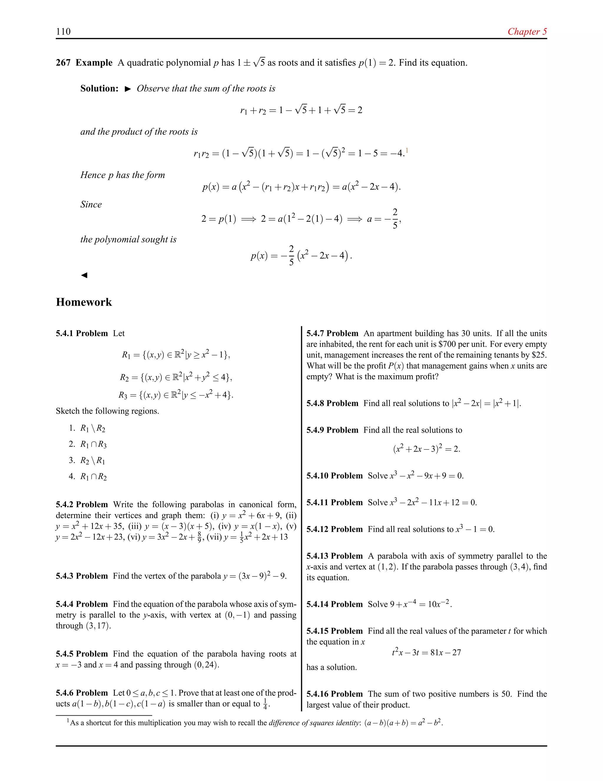 110 Chapter 5
267 Example A quadratic polynomial p has 1 ±
√
5 as roots and it satisﬁes p(1) = 2. Find its equation.
Solution: ◮ Observe that the sum of the roots is
r1 + r2 = 1 −
√
5+ 1 +
√
5 = 2
and the product of the roots is
r1r2 = (1 −
√
5)(1 +
√
5) = 1 − (
√
5)2
= 1 − 5 = −4.1
Hence p has the form
p(x) = a x2
− (r1 + r2)x+ r1r2 = a(x2
− 2x− 4).
Since
2 = p(1) =⇒ 2 = a(12
− 2(1)− 4) =⇒ a = −
2
5
,
the polynomial sought is
p(x) = −
2
5
x2
− 2x− 4 .
◭
Homework
5.4.1 Problem Let
R1 = {(x,y) ∈ R2
|y ≥ x2
−1},
R2 = {(x,y) ∈ R2
|x2
+y2
≤ 4},
R3 = {(x,y) ∈ R2
|y ≤ −x2
+4}.
Sketch the following regions.
1. R1 R2
2. R1 ∩R3
3. R2 R1
4. R1 ∩R2
5.4.2 Problem Write the following parabolas in canonical form,
determine their vertices and graph them: (i) y = x2 + 6x + 9, (ii)
y = x2 + 12x + 35, (iii) y = (x − 3)(x + 5), (iv) y = x(1 − x), (v)
y = 2x2 −12x+23, (vi) y = 3x2 −2x+ 8
9 , (vii) y = 1
5 x2 +2x+13
5.4.3 Problem Find the vertex of the parabola y = (3x−9)2 −9.
5.4.4 Problem Find the equation of the parabola whose axis of sym-
metry is parallel to the y-axis, with vertex at (0,−1) and passing
through (3,17).
5.4.5 Problem Find the equation of the parabola having roots at
x = −3 and x = 4 and passing through (0,24).
5.4.6 Problem Let 0 ≤ a,b,c ≤ 1. Prove that at least one of the prod-
ucts a(1−b),b(1−c),c(1−a) is smaller than or equal to 1
4 .
5.4.7 Problem An apartment building has 30 units. If all the units
are inhabited, the rent for each unit is $700 per unit. For every empty
unit, management increases the rent of the remaining tenants by $25.
What will be the proﬁt P(x) that management gains when x units are
empty? What is the maximum proﬁt?
5.4.8 Problem Find all real solutions to |x2 −2x| = |x2 +1|.
5.4.9 Problem Find all the real solutions to
(x2
+2x−3)2
= 2.
5.4.10 Problem Solve x3 −x2 −9x+9 = 0.
5.4.11 Problem Solve x3 −2x2 −11x+12 = 0.
5.4.12 Problem Find all real solutions to x3 −1 = 0.
5.4.13 Problem A parabola with axis of symmetry parallel to the
x-axis and vertex at (1,2). If the parabola passes through (3,4), ﬁnd
its equation.
5.4.14 Problem Solve 9+x−4 = 10x−2.
5.4.15 Problem Find all the real values of the parameter t for which
the equation in x
t2
x−3t = 81x−27
has a solution.
5.4.16 Problem The sum of two positive numbers is 50. Find the
largest value of their product.
1
As a shortcut for this multiplication you may wish to recall the difference of squares identity: (a−b)(a+b) = a2
−b2
.
 