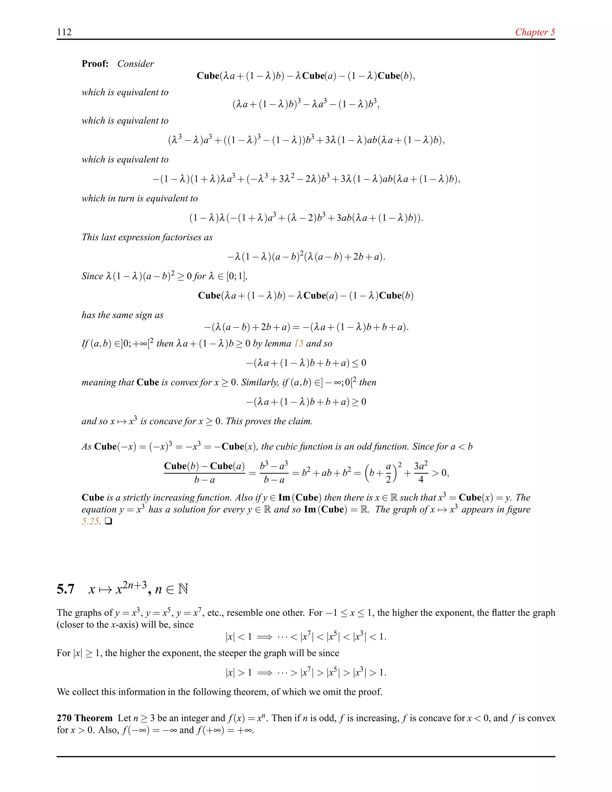 112 Chapter 5
Proof: Consider
Cube(λa + (1 − λ)b)− λCube(a)− (1 − λ)Cube(b),
which is equivalent to
(λa + (1 − λ)b)3
− λa3
− (1 − λ)b3
,
which is equivalent to
(λ3
− λ)a3
+ ((1 − λ)3
− (1 − λ))b3
+ 3λ(1 − λ)ab(λa +(1− λ)b),
which is equivalent to
−(1 − λ)(1 + λ)λa3
+ (−λ3
+ 3λ2
− 2λ)b3
+ 3λ(1 − λ)ab(λa + (1−λ)b),
which in turn is equivalent to
(1 − λ)λ(−(1 + λ)a3
+ (λ − 2)b3
+ 3ab(λa + (1 − λ)b)).
This last expression factorises as
−λ(1 − λ)(a − b)2
(λ(a − b)+ 2b + a).
Since λ(1 − λ)(a − b)2 ≥ 0 for λ ∈ [0;1],
Cube(λa + (1 − λ)b)− λCube(a)− (1 − λ)Cube(b)
has the same sign as
−(λ(a − b)+ 2b +a) = −(λa + (1 − λ)b +b +a).
If (a,b) ∈]0;+∞[2 then λa + (1 − λ)b ≥ 0 by lemma 15 and so
−(λa + (1 − λ)b + b+a)≤ 0
meaning that Cube is convex for x ≥ 0. Similarly, if (a,b) ∈]− ∞;0[2
then
−(λa + (1 − λ)b + b+a)≥ 0
and so x → x3
is concave for x ≥ 0. This proves the claim.
As Cube(−x) = (−x)3 = −x3 = −Cube(x), the cubic function is an odd function. Since for a < b
Cube(b)− Cube(a)
b − a
=
b3 − a3
b − a
= b2
+ ab + b2
= b +
a
2
2
+
3a2
4
> 0,
Cube is a strictly increasing function. Also if y ∈ Im(Cube) then there is x ∈ R such that x3 = Cube(x) = y. The
equation y = x3 has a solution for every y ∈ R and so Im(Cube) = R. The graph of x → x3 appears in ﬁgure
5.25. u
5.7 x → x2n+3, n ∈ N
The graphs of y = x3, y = x5, y = x7, etc., resemble one other. For −1 ≤ x ≤ 1, the higher the exponent, the ﬂatter the graph
(closer to the x-axis) will be, since
|x| < 1 =⇒ ··· < |x7
| < |x5
| < |x3
| < 1.
For |x| ≥ 1, the higher the exponent, the steeper the graph will be since
|x| > 1 =⇒ ··· > |x7
| > |x5
| > |x3
| > 1.
We collect this information in the following theorem, of which we omit the proof.
270 Theorem Let n ≥ 3 be an integer and f(x) = xn. Then if n is odd, f is increasing, f is concave for x < 0, and f is convex
for x > 0. Also, f(−∞) = −∞ and f(+∞) = +∞.
 