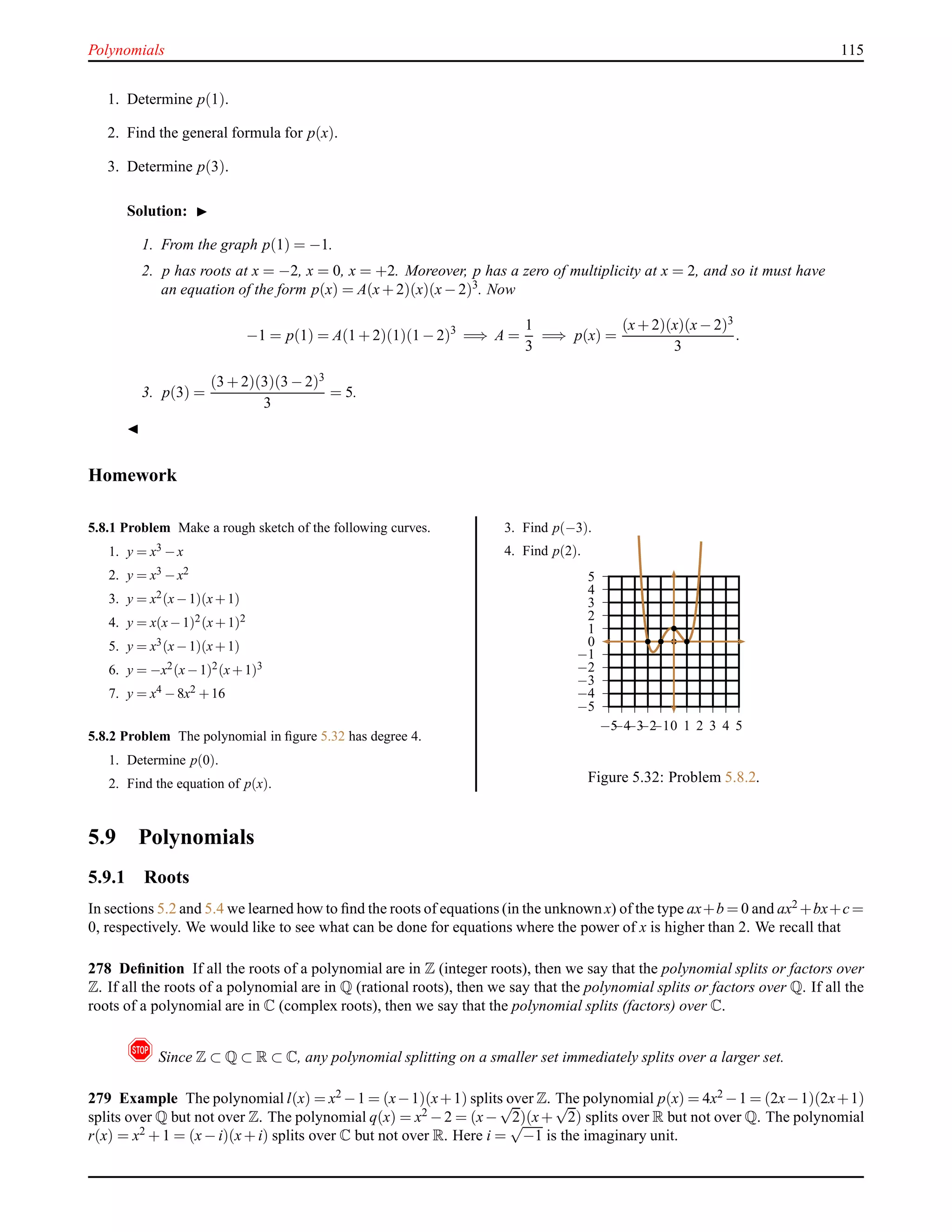 Polynomials 115
1. Determine p(1).
2. Find the general formula for p(x).
3. Determine p(3).
Solution: ◮
1. From the graph p(1) = −1.
2. p has roots at x = −2, x = 0, x = +2. Moreover, p has a zero of multiplicity at x = 2, and so it must have
an equation of the form p(x) = A(x+ 2)(x)(x− 2)3
. Now
−1 = p(1) = A(1 + 2)(1)(1 − 2)3
=⇒ A =
1
3
=⇒ p(x) =
(x+ 2)(x)(x− 2)3
3
.
3. p(3) =
(3 + 2)(3)(3 − 2)3
3
= 5.
◭
Homework
5.8.1 Problem Make a rough sketch of the following curves.
1. y = x3 −x
2. y = x3 −x2
3. y = x2(x−1)(x+1)
4. y = x(x−1)2(x+1)2
5. y = x3(x−1)(x+1)
6. y = −x2(x−1)2(x+1)3
7. y = x4 −8x2 +16
5.8.2 Problem The polynomial in ﬁgure 5.32 has degree 4.
1. Determine p(0).
2. Find the equation of p(x).
3. Find p(−3).
4. Find p(2).
−5
−4
−3
−2
−1
0
1
2
3
4
5
−5−4−3−2−10 1 2 3 4 5
Figure 5.32: Problem 5.8.2.
5.9 Polynomials
5.9.1 Roots
In sections 5.2 and 5.4 we learned how to ﬁnd the roots of equations (in the unknown x) of the type ax+b = 0 and ax2 +bx+c=
0, respectively. We would like to see what can be done for equations where the power of x is higher than 2. We recall that
278 Deﬁnition If all the roots of a polynomial are in Z (integer roots), then we say that the polynomial splits or factors over
Z. If all the roots of a polynomial are in Q (rational roots), then we say that the polynomial splits or factors over Q. If all the
roots of a polynomial are in C (complex roots), then we say that the polynomial splits (factors) over C.
! Since Z ⊂ Q ⊂ R ⊂ C, any polynomial splitting on a smaller set immediately splits over a larger set.
279 Example The polynomial l(x) = x2 −1 = (x−1)(x+1) splits over Z. The polynomial p(x) = 4x2 −1 = (2x−1)(2x+1)
splits over Q but not over Z. The polynomial q(x) = x2 −2 = (x−
√
2)(x+
√
2) splits over R but not over Q. The polynomial
r(x) = x2 + 1 = (x− i)(x+ i) splits over C but not over R. Here i =
√
−1 is the imaginary unit.
 