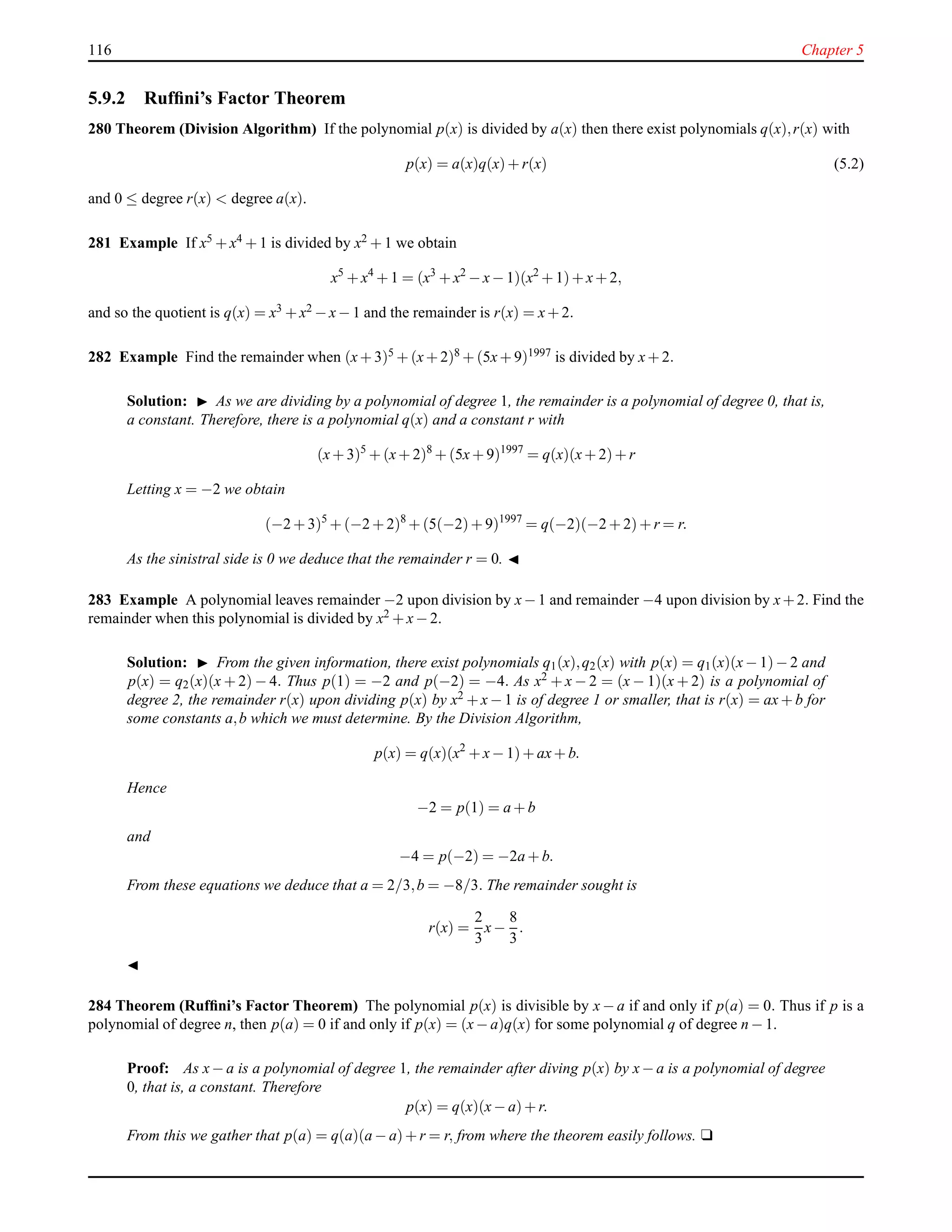 116 Chapter 5
5.9.2 Rufﬁni’s Factor Theorem
280 Theorem (Division Algorithm) If the polynomial p(x) is divided by a(x) then there exist polynomials q(x),r(x) with
p(x) = a(x)q(x)+ r(x) (5.2)
and 0 ≤ degree r(x) < degree a(x).
281 Example If x5 + x4 + 1 is divided by x2 + 1 we obtain
x5
+ x4
+ 1 = (x3
+ x2
− x− 1)(x2
+ 1)+ x+ 2,
and so the quotient is q(x) = x3 + x2 − x− 1 and the remainder is r(x) = x+ 2.
282 Example Find the remainder when (x+ 3)5 + (x+ 2)8 + (5x+ 9)1997 is divided by x+ 2.
Solution: ◮ As we are dividing by a polynomial of degree 1, the remainder is a polynomial of degree 0, that is,
a constant. Therefore, there is a polynomial q(x) and a constant r with
(x+ 3)5
+ (x+ 2)8
+ (5x+ 9)1997
= q(x)(x+ 2)+ r
Letting x = −2 we obtain
(−2 + 3)5
+ (−2 + 2)8
+ (5(−2)+ 9)1997
= q(−2)(−2 + 2)+ r = r.
As the sinistral side is 0 we deduce that the remainder r = 0. ◭
283 Example A polynomial leaves remainder −2 upon division by x−1 and remainder −4 upon division by x+2. Find the
remainder when this polynomial is divided by x2 + x− 2.
Solution: ◮ From the given information, there exist polynomials q1(x),q2(x) with p(x) = q1(x)(x− 1)− 2 and
p(x) = q2(x)(x + 2) − 4. Thus p(1) = −2 and p(−2) = −4. As x2 + x − 2 = (x − 1)(x + 2) is a polynomial of
degree 2, the remainder r(x) upon dividing p(x) by x2 + x − 1 is of degree 1 or smaller, that is r(x) = ax + b for
some constants a,b which we must determine. By the Division Algorithm,
p(x) = q(x)(x2
+ x− 1)+ ax+ b.
Hence
−2 = p(1) = a + b
and
−4 = p(−2) = −2a + b.
From these equations we deduce that a = 2/3,b = −8/3. The remainder sought is
r(x) =
2
3
x−
8
3
.
◭
284 Theorem (Rufﬁni’s Factor Theorem) The polynomial p(x) is divisible by x − a if and only if p(a) = 0. Thus if p is a
polynomial of degree n, then p(a) = 0 if and only if p(x) = (x− a)q(x) for some polynomial q of degree n − 1.
Proof: As x− a is a polynomial of degree 1, the remainder after diving p(x) by x− a is a polynomial of degree
0, that is, a constant. Therefore
p(x) = q(x)(x− a)+ r.
From this we gather that p(a) = q(a)(a − a)+ r = r, from where the theorem easily follows. u
 