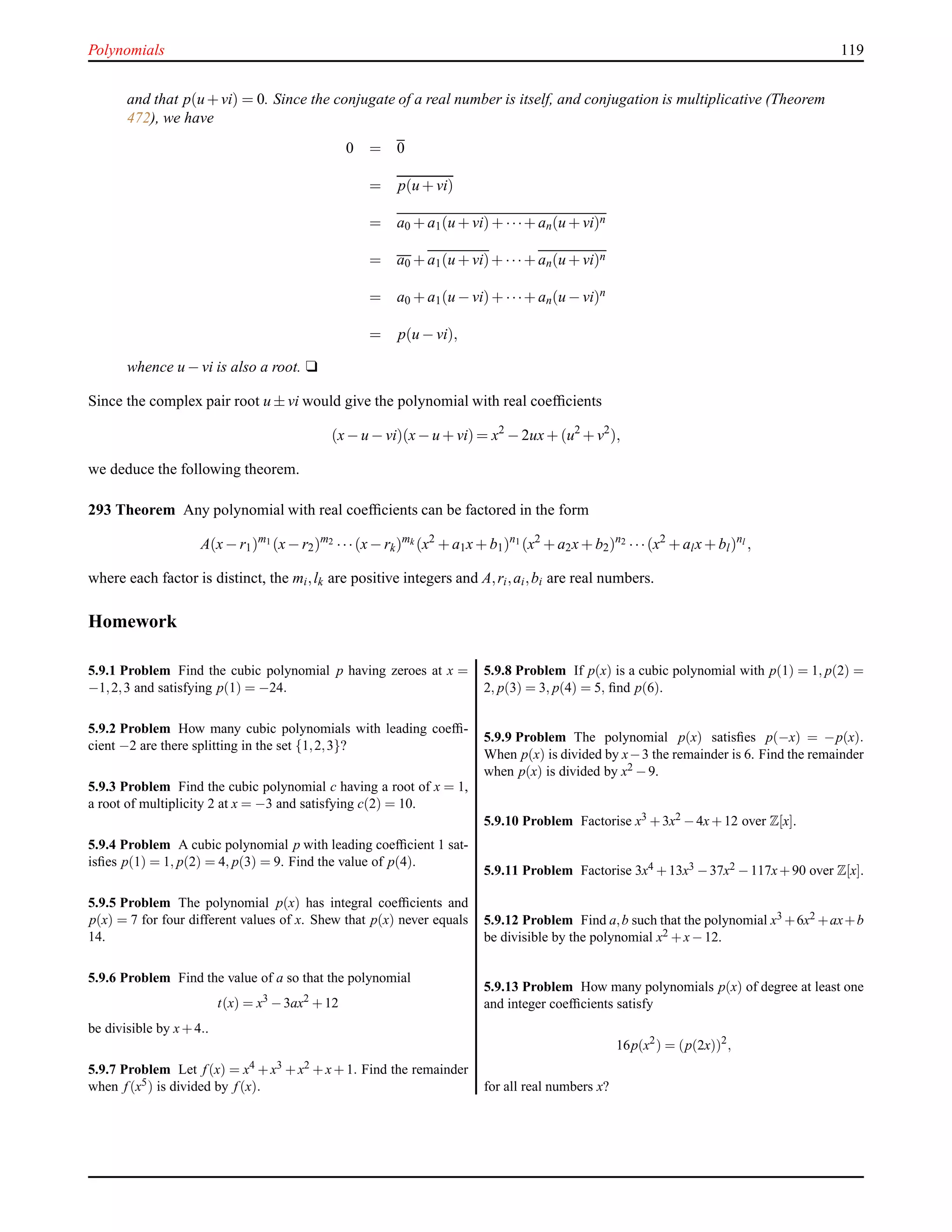 Polynomials 119
and that p(u+vi) = 0. Since the conjugate of a real number is itself, and conjugation is multiplicative (Theorem
472), we have
0 = 0
= p(u + vi)
= a0 + a1(u + vi)+ ···+ an(u + vi)n
= a0 + a1(u + vi)+ ···+ an(u + vi)n
= a0 + a1(u − vi)+ ···+ an(u − vi)n
= p(u − vi),
whence u − vi is also a root. u
Since the complex pair root u ± vi would give the polynomial with real coefﬁcients
(x− u − vi)(x− u + vi) = x2
− 2ux+ (u2
+ v2
),
we deduce the following theorem.
293 Theorem Any polynomial with real coefﬁcients can be factored in the form
A(x− r1)m1 (x− r2)m2 ···(x− rk)mk (x2
+ a1x+ b1)n1 (x2
+ a2x+ b2)n2 ···(x2
+ alx+ bl)nl ,
where each factor is distinct, the mi,lk are positive integers and A,ri,ai,bi are real numbers.
Homework
5.9.1 Problem Find the cubic polynomial p having zeroes at x =
−1,2,3 and satisfying p(1) = −24.
5.9.2 Problem How many cubic polynomials with leading coefﬁ-
cient −2 are there splitting in the set {1,2,3}?
5.9.3 Problem Find the cubic polynomial c having a root of x = 1,
a root of multiplicity 2 at x = −3 and satisfying c(2) = 10.
5.9.4 Problem A cubic polynomial p with leading coefﬁcient 1 sat-
isﬁes p(1) = 1, p(2) = 4, p(3) = 9. Find the value of p(4).
5.9.5 Problem The polynomial p(x) has integral coefﬁcients and
p(x) = 7 for four different values of x. Shew that p(x) never equals
14.
5.9.6 Problem Find the value of a so that the polynomial
t(x) = x3
−3ax2
+12
be divisible by x+4..
5.9.7 Problem Let f (x) = x4 +x3 +x2 +x+1. Find the remainder
when f (x5) is divided by f (x).
5.9.8 Problem If p(x) is a cubic polynomial with p(1) = 1, p(2) =
2, p(3) = 3, p(4) = 5, ﬁnd p(6).
5.9.9 Problem The polynomial p(x) satisﬁes p(−x) = −p(x).
When p(x) is divided by x−3 the remainder is 6. Find the remainder
when p(x) is divided by x2 −9.
5.9.10 Problem Factorise x3 +3x2 −4x+12 over Z[x].
5.9.11 Problem Factorise 3x4 +13x3 −37x2 −117x+90 over Z[x].
5.9.12 Problem Find a,b such that the polynomial x3 +6x2 +ax+b
be divisible by the polynomial x2 +x−12.
5.9.13 Problem How many polynomials p(x) of degree at least one
and integer coefﬁcients satisfy
16p(x2
) = (p(2x))2
,
for all real numbers x?
 