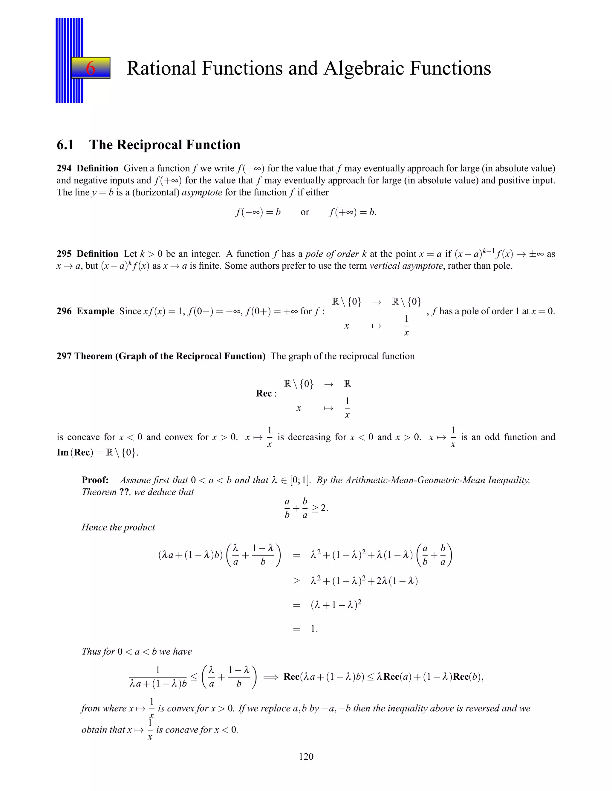 6 Rational Functions and Algebraic Functions
6.1 The Reciprocal Function
294 Deﬁnition Given a function f we write f(−∞) for the value that f may eventually approach for large (in absolute value)
and negative inputs and f(+∞) for the value that f may eventually approach for large (in absolute value) and positive input.
The line y = b is a (horizontal) asymptote for the function f if either
f(−∞) = b or f(+∞) = b.
295 Deﬁnition Let k > 0 be an integer. A function f has a pole of order k at the point x = a if (x − a)k−1 f(x) → ±∞ as
x → a, but (x− a)k f(x) as x → a is ﬁnite. Some authors prefer to use the term vertical asymptote, rather than pole.
296 Example Since xf(x) = 1, f(0−) = −∞, f(0+) = +∞ for f :
R {0} → R {0}
x →
1
x
, f has a pole of order 1 at x = 0.
297 Theorem (Graph of the Reciprocal Function) The graph of the reciprocal function
Rec :
R {0} → R
x →
1
x
is concave for x < 0 and convex for x > 0. x →
1
x
is decreasing for x < 0 and x > 0. x →
1
x
is an odd function and
Im(Rec) = R {0}.
Proof: Assume ﬁrst that 0 < a < b and that λ ∈ [0;1]. By the Arithmetic-Mean-Geometric-Mean Inequality,
Theorem ??, we deduce that
a
b
+
b
a
≥ 2.
Hence the product
(λa + (1 − λ)b)
λ
a
+
1 − λ
b
= λ2 + (1 − λ)2 + λ(1 − λ)
a
b
+
b
a
≥ λ2 + (1 − λ)2 + 2λ(1 − λ)
= (λ + 1 − λ)2
= 1.
Thus for 0 < a < b we have
1
λa + (1 − λ)b
≤
λ
a
+
1 − λ
b
=⇒ Rec(λa + (1 − λ)b) ≤ λRec(a)+ (1 − λ)Rec(b),
from where x →
1
x
is convex for x > 0. If we replace a,b by −a,−b then the inequality above is reversed and we
obtain that x →
1
x
is concave for x < 0.
120
 