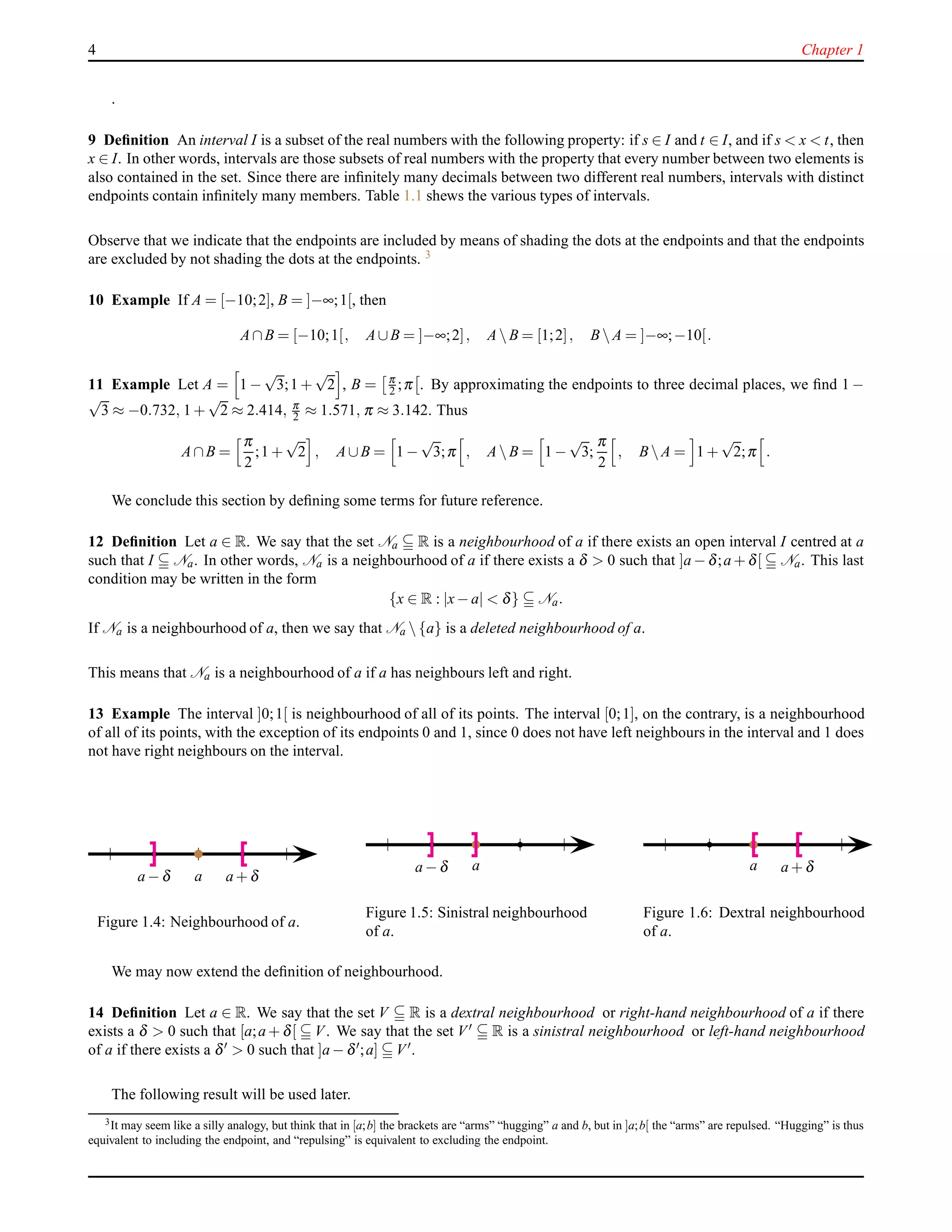 4 Chapter 1
.
9 Deﬁnition An interval I is a subset of the real numbers with the following property: if s ∈ I and t ∈ I, and if s < x < t, then
x ∈ I. In other words, intervals are those subsets of real numbers with the property that every number between two elements is
also contained in the set. Since there are inﬁnitely many decimals between two different real numbers, intervals with distinct
endpoints contain inﬁnitely many members. Table 1.1 shews the various types of intervals.
Observe that we indicate that the endpoints are included by means of shading the dots at the endpoints and that the endpoints
are excluded by not shading the dots at the endpoints. 3
10 Example If A = [−10;2], B = ]−∞;1[, then
A∩B = [−10;1[, A∪B = ]−∞;2], A B = [1;2], B A = ]−∞;−10[.
11 Example Let A = 1 −
√
3;1 +
√
2 , B = π
2 ;π . By approximating the endpoints to three decimal places, we ﬁnd 1 −
√
3 ≈ −0.732, 1 +
√
2 ≈ 2.414, π
2 ≈ 1.571, π ≈ 3.142. Thus
A∩B =
π
2
;1 +
√
2 , A∪B = 1 −
√
3;π , A B = 1 −
√
3;
π
2
, B A = 1 +
√
2;π .
We conclude this section by deﬁning some terms for future reference.
12 Deﬁnition Let a ∈ R. We say that the set Na R is a neighbourhood of a if there exists an open interval I centred at a
such that I Na. In other words, Na is a neighbourhood of a if there exists a δ > 0 such that ]a − δ;a + δ[ Na. This last
condition may be written in the form
{x ∈ R : |x− a| < δ} Na.
If Na is a neighbourhood of a, then we say that Na  {a} is a deleted neighbourhood of a.
This means that Na is a neighbourhood of a if a has neighbours left and right.
13 Example The interval ]0;1[ is neighbourhood of all of its points. The interval [0;1], on the contrary, is a neighbourhood
of all of its points, with the exception of its endpoints 0 and 1, since 0 does not have left neighbours in the interval and 1 does
not have right neighbours on the interval.
aa − δ a + δ
Figure 1.4: Neighbourhood of a.
aa − δ
Figure 1.5: Sinistral neighbourhood
of a.
a a + δ
Figure 1.6: Dextral neighbourhood
of a.
We may now extend the deﬁnition of neighbourhood.
14 Deﬁnition Let a ∈ R. We say that the set V R is a dextral neighbourhood or right-hand neighbourhood of a if there
exists a δ > 0 such that [a;a + δ[ V. We say that the set V′ R is a sinistral neighbourhood or left-hand neighbourhood
of a if there exists a δ′ > 0 such that ]a − δ′;a] V′.
The following result will be used later.
3It may seem like a silly analogy, but think that in [a;b] the brackets are “arms” “hugging” a and b, but in ]a;b[ the “arms” are repulsed. “Hugging” is thus
equivalent to including the endpoint, and “repulsing” is equivalent to excluding the endpoint.
 
