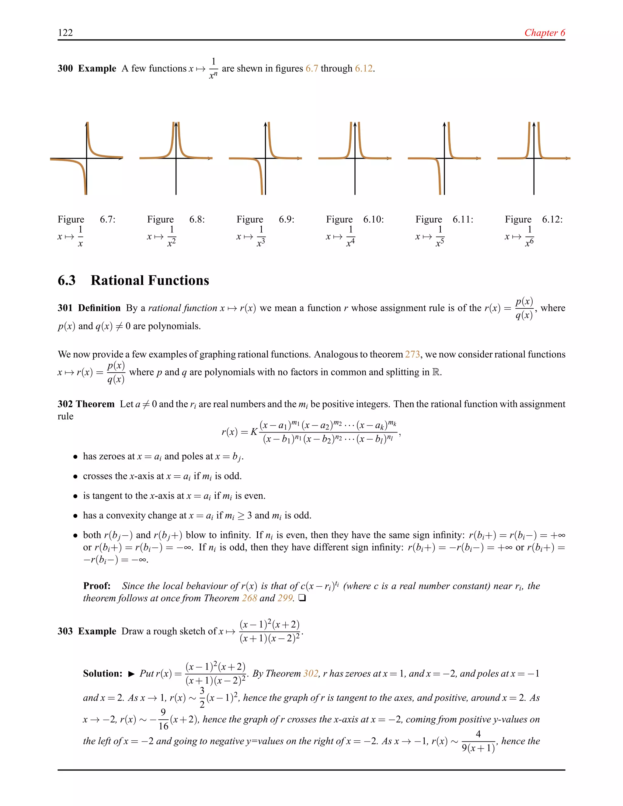 122 Chapter 6
300 Example A few functions x →
1
xn
are shewn in ﬁgures 6.7 through 6.12.
Figure 6.7:
x →
1
x
Figure 6.8:
x →
1
x2
Figure 6.9:
x →
1
x3
Figure 6.10:
x →
1
x4
Figure 6.11:
x →
1
x5
Figure 6.12:
x →
1
x6
6.3 Rational Functions
301 Deﬁnition By a rational function x → r(x) we mean a function r whose assignment rule is of the r(x) =
p(x)
q(x)
, where
p(x) and q(x) = 0 are polynomials.
We now provide a few examples of graphing rational functions. Analogous to theorem 273, we now consider rational functions
x → r(x) =
p(x)
q(x)
where p and q are polynomials with no factors in common and splitting in R.
302 Theorem Let a = 0 and the ri are real numbers and the mi be positive integers. Then the rational function with assignment
rule
r(x) = K
(x− a1)m1 (x− a2)m2 ···(x− ak)mk
(x− b1)n1 (x− b2)n2 ···(x− bl)nl
,
• has zeroes at x = ai and poles at x = bj.
• crosses the x-axis at x = ai if mi is odd.
• is tangent to the x-axis at x = ai if mi is even.
• has a convexity change at x = ai if mi ≥ 3 and mi is odd.
• both r(bj−) and r(bj+) blow to inﬁnity. If ni is even, then they have the same sign inﬁnity: r(bi+) = r(bi−) = +∞
or r(bi+) = r(bi−) = −∞. If ni is odd, then they have different sign inﬁnity: r(bi+) = −r(bi−) = +∞ or r(bi+) =
−r(bi−) = −∞.
Proof: Since the local behaviour of r(x) is that of c(x − ri)ti (where c is a real number constant) near ri, the
theorem follows at once from Theorem 268 and 299. u
303 Example Draw a rough sketch of x →
(x− 1)2(x+ 2)
(x+ 1)(x− 2)2
.
Solution: ◮ Put r(x) =
(x− 1)2
(x+ 2)
(x+ 1)(x− 2)2
. By Theorem 302, r has zeroes at x = 1, and x = −2, and poles at x = −1
and x = 2. As x → 1, r(x) ∼
3
2
(x−1)2
, hence the graph of r is tangent to the axes, and positive, around x = 2. As
x → −2, r(x) ∼ −
9
16
(x+2), hence the graph of r crosses the x-axis at x = −2, coming from positive y-values on
the left of x = −2 and going to negative y=values on the right of x = −2. As x → −1, r(x) ∼
4
9(x+ 1)
, hence the
 