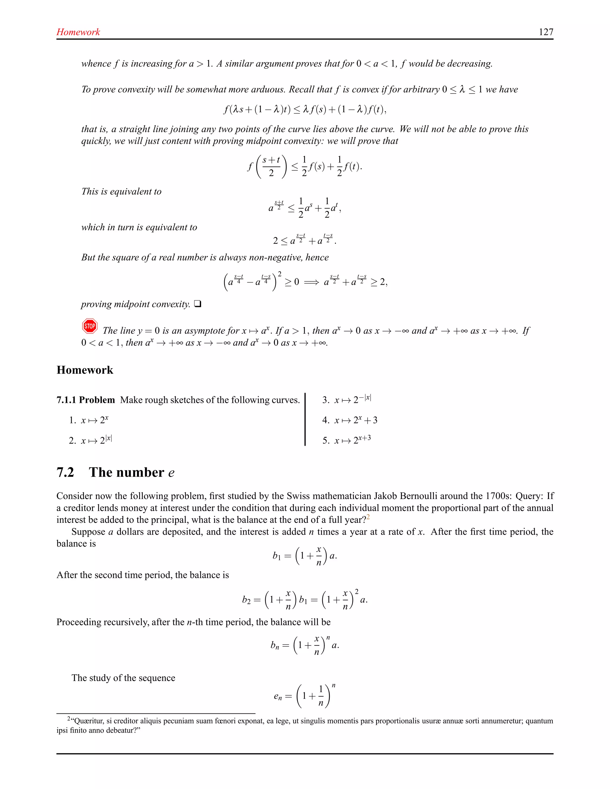 Homework 127
whence f is increasing for a > 1. A similar argument proves that for 0 < a < 1, f would be decreasing.
To prove convexity will be somewhat more arduous. Recall that f is convex if for arbitrary 0 ≤ λ ≤ 1 we have
f(λs+ (1 − λ)t) ≤ λ f(s)+ (1 − λ)f(t),
that is, a straight line joining any two points of the curve lies above the curve. We will not be able to prove this
quickly, we will just content with proving midpoint convexity: we will prove that
f
s+t
2
≤
1
2
f(s)+
1
2
f(t).
This is equivalent to
a
s+t
2 ≤
1
2
as
+
1
2
at
,
which in turn is equivalent to
2 ≤ a
s−t
2 + a
t−s
2 .
But the square of a real number is always non-negative, hence
a
s−t
4 − a
t−s
4
2
≥ 0 =⇒ a
s−t
2 + a
t−s
2 ≥ 2,
proving midpoint convexity. u
! The line y = 0 is an asymptote for x → ax. If a > 1, then ax → 0 as x → −∞ and ax → +∞ as x → +∞. If
0 < a < 1, then ax → +∞ as x → −∞ and ax → 0 as x → +∞.
Homework
7.1.1 Problem Make rough sketches of the following curves.
1. x → 2x
2. x → 2|x|
3. x → 2−|x|
4. x → 2x + 3
5. x → 2x+3
7.2 The number e
Consider now the following problem, ﬁrst studied by the Swiss mathematician Jakob Bernoulli around the 1700s: Query: If
a creditor lends money at interest under the condition that during each individual moment the proportional part of the annual
interest be added to the principal, what is the balance at the end of a full year?2
Suppose a dollars are deposited, and the interest is added n times a year at a rate of x. After the ﬁrst time period, the
balance is
b1 = 1 +
x
n
a.
After the second time period, the balance is
b2 = 1 +
x
n
b1 = 1 +
x
n
2
a.
Proceeding recursively, after the n-th time period, the balance will be
bn = 1 +
x
n
n
a.
The study of the sequence
en = 1 +
1
n
n
2“Quæritur, si creditor aliquis pecuniam suam fœnori exponat, ea lege, ut singulis momentis pars proportionalis usuræ annuæ sorti annumeretur; quantum
ipsi ﬁnito anno debeatur?”
 