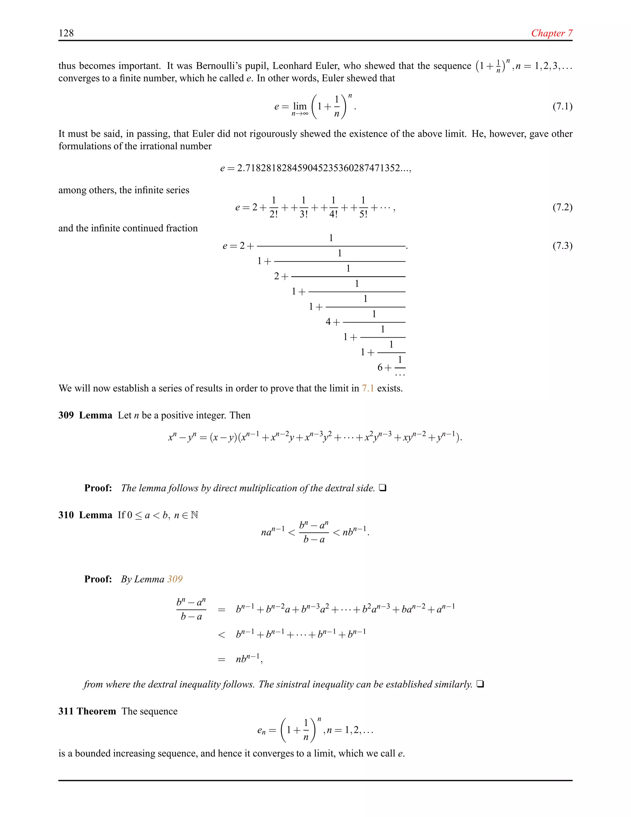 128 Chapter 7
thus becomes important. It was Bernoulli’s pupil, Leonhard Euler, who shewed that the sequence 1 + 1
n
n
,n = 1,2,3,...
converges to a ﬁnite number, which he called e. In other words, Euler shewed that
e = lim
n→∞
1 +
1
n
n
. (7.1)
It must be said, in passing, that Euler did not rigourously shewed the existence of the above limit. He, however, gave other
formulations of the irrational number
e = 2.718281828459045235360287471352...,
among others, the inﬁnite series
e = 2 +
1
2!
+ +
1
3!
+ +
1
4!
+ +
1
5!
+ ··· , (7.2)
and the inﬁnite continued fraction
e = 2 +
1
1 +
1
2 +
1
1 +
1
1 +
1
4 +
1
1 +
1
1 +
1
6 +
1
···
. (7.3)
We will now establish a series of results in order to prove that the limit in 7.1 exists.
309 Lemma Let n be a positive integer. Then
xn
− yn
= (x− y)(xn−1
+ xn−2
y+ xn−3
y2
+ ···+ x2
yn−3
+ xyn−2
+ yn−1
).
Proof: The lemma follows by direct multiplication of the dextral side. u
310 Lemma If 0 ≤ a < b, n ∈ N
nan−1
<
bn − an
b − a
< nbn−1
.
Proof: By Lemma 309
bn − an
b − a
= bn−1
+ bn−2
a + bn−3
a2
+ ···+ b2
an−3
+ ban−2
+ an−1
< bn−1 + bn−1 + ···+ bn−1 + bn−1
= nbn−1,
from where the dextral inequality follows. The sinistral inequality can be established similarly. u
311 Theorem The sequence
en = 1 +
1
n
n
,n = 1,2,...
is a bounded increasing sequence, and hence it converges to a limit, which we call e.
 