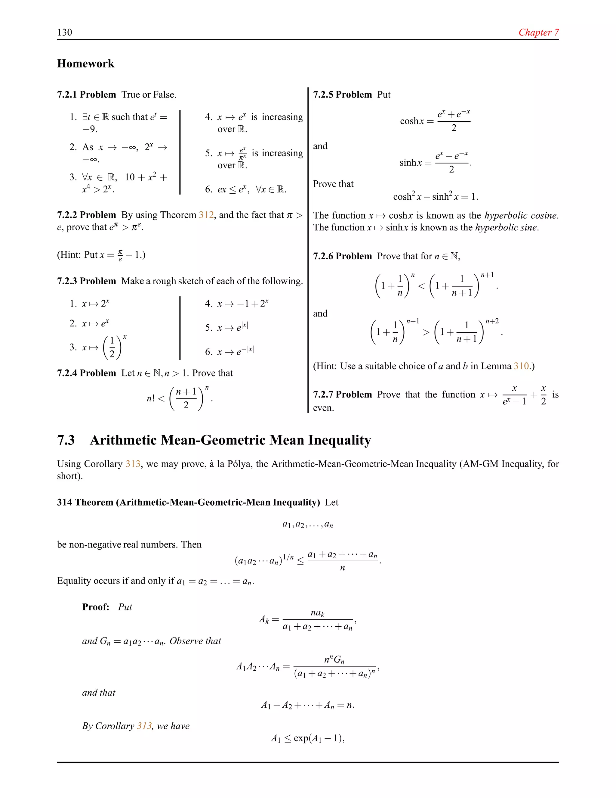 130 Chapter 7
Homework
7.2.1 Problem True or False.
1. ∃t ∈ R such that et =
−9.
2. As x → −∞, 2x →
−∞.
3. ∀x ∈ R, 10 + x2 +
x4 > 2x.
4. x → ex is increasing
over R.
5. x → ex
πx is increasing
over R.
6. ex ≤ ex, ∀x ∈ R.
7.2.2 Problem By using Theorem 312, and the fact that π >
e, prove that eπ > πe
.
(Hint: Put x = π
e − 1.)
7.2.3 Problem Make a rough sketch of each of the following.
1. x → 2x
2. x → ex
3. x →
1
2
x
4. x → −1 + 2x
5. x → e|x|
6. x → e−|x|
7.2.4 Problem Let n ∈ N,n > 1. Prove that
n! <
n + 1
2
n
.
7.2.5 Problem Put
coshx =
ex + e−x
2
and
sinhx =
ex − e−x
2
.
Prove that
cosh2
x− sinh2
x = 1.
The function x → coshx is known as the hyperbolic cosine.
The function x → sinhx is known as the hyperbolic sine.
7.2.6 Problem Prove that for n ∈ N,
1 +
1
n
n
< 1 +
1
n + 1
n+1
.
and
1 +
1
n
n+1
> 1 +
1
n + 1
n+2
.
(Hint: Use a suitable choice of a and b in Lemma 310.)
7.2.7 Problem Prove that the function x →
x
ex − 1
+
x
2
is
even.
7.3 Arithmetic Mean-Geometric Mean Inequality
Using Corollary 313, we may prove, `a la P´olya, the Arithmetic-Mean-Geometric-Mean Inequality (AM-GM Inequality, for
short).
314 Theorem (Arithmetic-Mean-Geometric-Mean Inequality) Let
a1,a2,...,an
be non-negative real numbers. Then
(a1a2 ···an)1/n
≤
a1 + a2 + ···+ an
n
.
Equality occurs if and only if a1 = a2 = ... = an.
Proof: Put
Ak =
nak
a1 + a2 + ···+ an
,
and Gn = a1a2 ···an. Observe that
A1A2 ···An =
nnGn
(a1 + a2 + ···+ an)n
,
and that
A1 + A2 + ···+ An = n.
By Corollary 313, we have
A1 ≤ exp(A1 − 1),
 