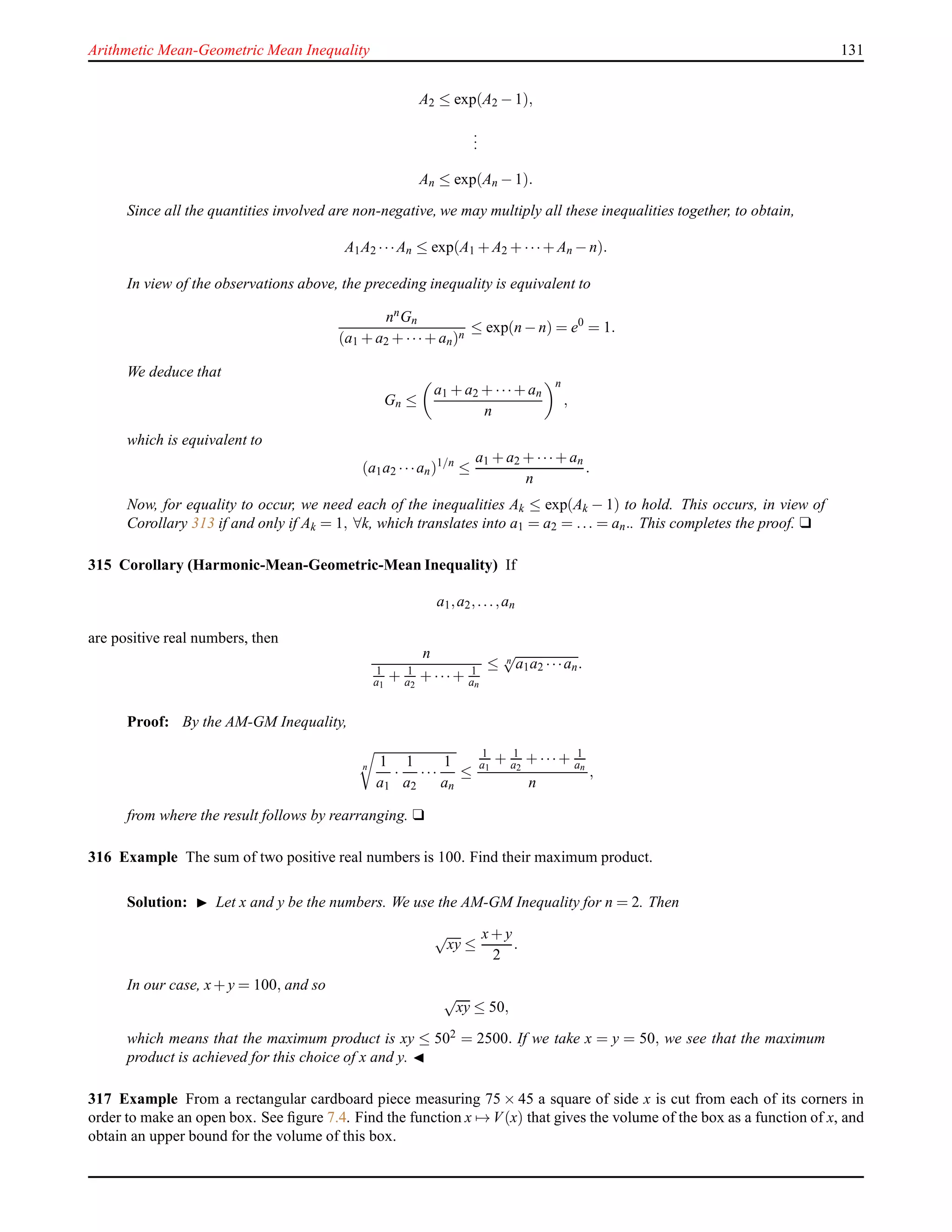 Arithmetic Mean-Geometric Mean Inequality 131
A2 ≤ exp(A2 − 1),
...
An ≤ exp(An − 1).
Since all the quantities involved are non-negative, we may multiply all these inequalities together, to obtain,
A1A2 ···An ≤ exp(A1 + A2 + ···+ An − n).
In view of the observations above, the preceding inequality is equivalent to
nnGn
(a1 + a2 + ···+ an)n
≤ exp(n − n) = e0
= 1.
We deduce that
Gn ≤
a1 + a2 + ···+ an
n
n
,
which is equivalent to
(a1a2 ···an)1/n
≤
a1 + a2 + ···+ an
n
.
Now, for equality to occur, we need each of the inequalities Ak ≤ exp(Ak − 1) to hold. This occurs, in view of
Corollary 313 if and only if Ak = 1, ∀k, which translates into a1 = a2 = ... = an.. This completes the proof. u
315 Corollary (Harmonic-Mean-Geometric-Mean Inequality) If
a1,a2,...,an
are positive real numbers, then
n
1
a1
+ 1
a2
+ ···+ 1
an
≤ n
√
a1a2 ···an.
Proof: By the AM-GM Inequality,
n 1
a1
·
1
a2
···
1
an
≤
1
a1
+ 1
a2
+ ···+ 1
an
n
,
from where the result follows by rearranging. u
316 Example The sum of two positive real numbers is 100. Find their maximum product.
Solution: ◮ Let x and y be the numbers. We use the AM-GM Inequality for n = 2. Then
√
xy ≤
x+ y
2
.
In our case, x+ y = 100, and so
√
xy ≤ 50,
which means that the maximum product is xy ≤ 502 = 2500. If we take x = y = 50, we see that the maximum
product is achieved for this choice of x and y. ◭
317 Example From a rectangular cardboard piece measuring 75 × 45 a square of side x is cut from each of its corners in
order to make an open box. See ﬁgure 7.4. Find the function x → V(x) that gives the volume of the box as a function of x, and
obtain an upper bound for the volume of this box.
 