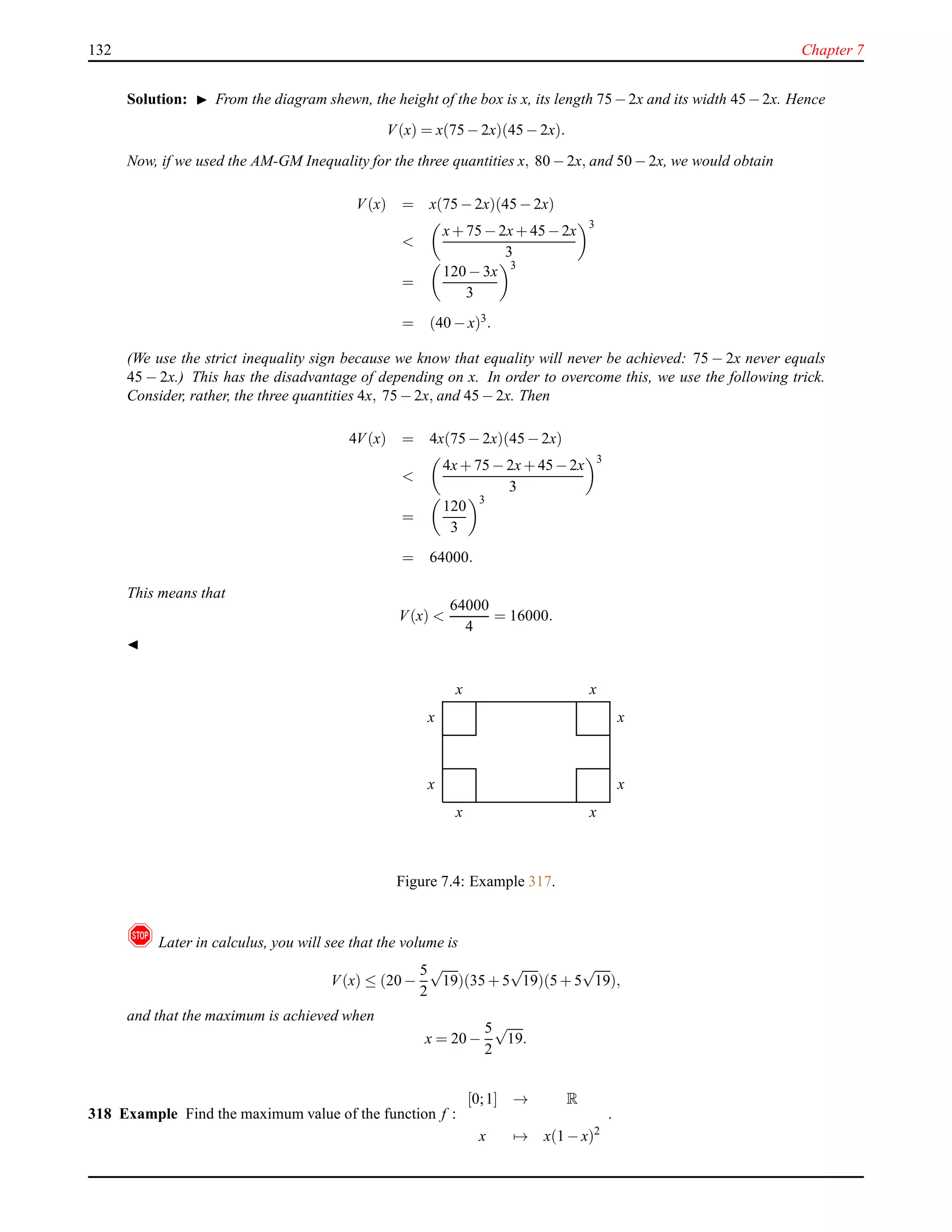 132 Chapter 7
Solution: ◮ From the diagram shewn, the height of the box is x, its length 75−2x and its width 45−2x. Hence
V(x) = x(75 − 2x)(45 − 2x).
Now, if we used the AM-GM Inequality for the three quantities x, 80 − 2x, and 50 − 2x, we would obtain
V(x) = x(75 − 2x)(45 − 2x)
<
x+ 75 − 2x+ 45−2x
3
3
=
120 − 3x
3
3
= (40 − x)3
.
(We use the strict inequality sign because we know that equality will never be achieved: 75 − 2x never equals
45 − 2x.) This has the disadvantage of depending on x. In order to overcome this, we use the following trick.
Consider, rather, the three quantities 4x, 75 − 2x, and 45 − 2x. Then
4V(x) = 4x(75 − 2x)(45 − 2x)
<
4x+ 75 − 2x+ 45−2x
3
3
=
120
3
3
= 64000.
This means that
V(x) <
64000
4
= 16000.
◭
x
x
x
x
x
x
x
x
Figure 7.4: Example 317.
! Later in calculus, you will see that the volume is
V(x) ≤ (20 −
5
2
√
19)(35 + 5
√
19)(5 + 5
√
19),
and that the maximum is achieved when
x = 20 −
5
2
√
19.
318 Example Find the maximum value of the function f :
[0;1] → R
x → x(1 − x)2
.
 