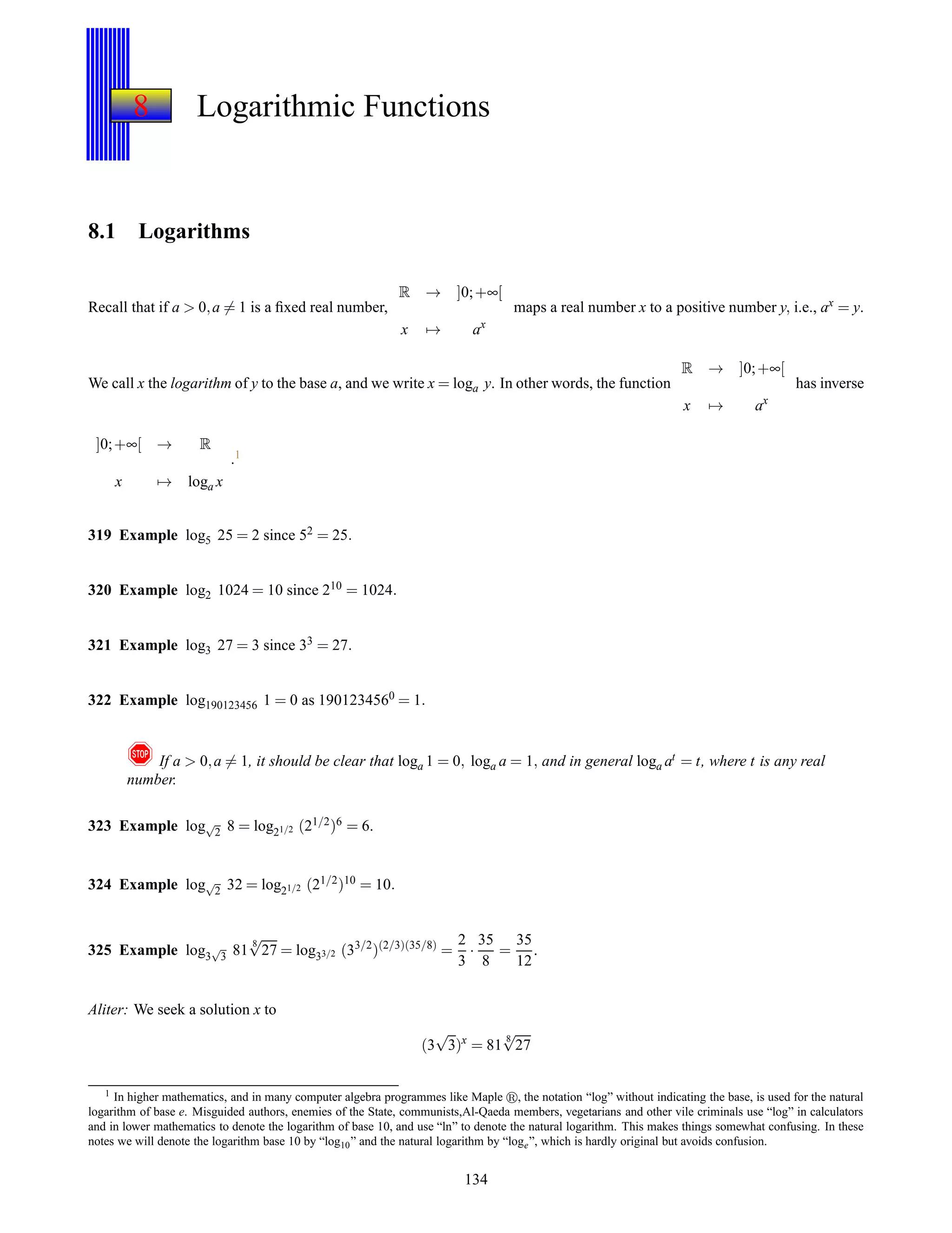 8 Logarithmic Functions
8.1 Logarithms
Recall that if a > 0,a = 1 is a ﬁxed real number,
R → ]0;+∞[
x → ax
maps a real number x to a positive number y, i.e., ax = y.
We call x the logarithm of y to the base a, and we write x = loga y. In other words, the function
R → ]0;+∞[
x → ax
has inverse
]0;+∞[ → R
x → loga x
.1
319 Example log5 25 = 2 since 52 = 25.
320 Example log2 1024 = 10 since 210 = 1024.
321 Example log3 27 = 3 since 33 = 27.
322 Example log190123456 1 = 0 as 1901234560 = 1.
! If a > 0,a = 1, it should be clear that loga 1 = 0, loga a = 1, and in general loga at = t, where t is any real
number.
323 Example log√
2 8 = log21/2 (21/2)6 = 6.
324 Example log√
2 32 = log21/2 (21/2)10 = 10.
325 Example log3
√
3 81
8
√
27 = log33/2 (33/2
)(2/3)(35/8)
=
2
3
·
35
8
=
35
12
.
Aliter: We seek a solution x to
(3
√
3)x
= 81
8
√
27
1 In higher mathematics, and in many computer algebra programmes like Maple , the notation “log” without indicating the base, is used for the natural
logarithm of base e. Misguided authors, enemies of the State, communists,Al-Qaeda members, vegetarians and other vile criminals use “log” in calculators
and in lower mathematics to denote the logarithm of base 10, and use “ln” to denote the natural logarithm. This makes things somewhat confusing. In these
notes we will denote the logarithm base 10 by “log10” and the natural logarithm by “loge”, which is hardly original but avoids confusion.
134
 